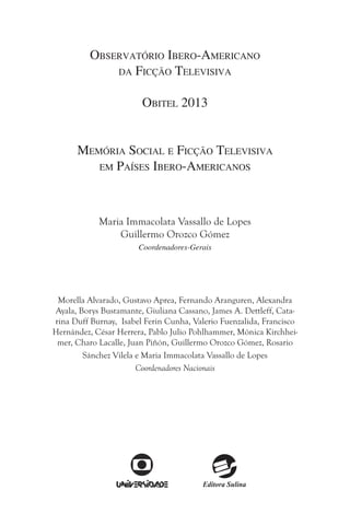 Observatório Ibero-Americano
da Ficção Televisiva
Obitel 2013
Memória Social e Ficção Televisiva
em Países Ibero-Americanos

Maria Immacolata Vassallo de Lopes
Guillermo Orozco Gómez
Coordenadores-Gerais

Morella Alvarado, Gustavo Aprea, Fernando Aranguren, Alexandra
Ayala, Borys Bustamante, Giuliana Cassano, James A. Dettleff, Catarina Duff Burnay, Isabel Ferin Cunha, Valerio Fuenzalida, Francisco
Hernández, César Herrera, Pablo Julio Pohlhammer, Mónica Kirchheimer, Charo Lacalle, Juan Piñón, Guillermo Orozco Gómez, Rosario
Sánchez Vilela e Maria Immacolata Vassallo de Lopes
Coordenadores Nacionais

 