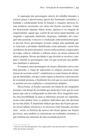 Peru – Uma ficção de empreendedores | 399

A superação dos personagens através do trabalho honrado, o
sucesso graças à perseverança apesar das frustrações constantes, a
lealdade e solidariedade frente às traições e situações adversas foram temáticas recorrentes em várias das ficções nacionais. Como
foi mencionado algumas linhas acima, apostou-se na imagem do
empreendedor, aquele que, a partir de um início muito humilde, vai
surgindo e superando obstáculos, desgraças, maldades, até conseguir uma ascensão, o sucesso e a realização, tanto profissional quanto pessoal. Esses personagens tiveram sempre uma qualidade que
os relaciona a atividades identificadas como peruanas: serem bons
cozinheiros de pratos peruanos, serem confeccionistas e negociantes
de roupa, cultivar vinhedos e elaborar pisco, ou serem cantores de
música popular. Nessas atividades é que deverão se envolver, competir e triunfar os personagens, uma vez que resolvam seus problemas familiares e amorosos.
O romance entre personagens de classes diferentes esteve também presente, e, longe de representar as relações amorosas como
formas de ascensão social14, estabelecem-se como formas de afirmação de identidades, em que o amor supera as barreiras e preconceitos
da sociedade peruana, e finalmente faz com que os casais principais
se aceitem em suas condições e características próprias.
Dessa forma, as ficções nacionais nos falam de um imaginário
peruano e um desejo de sociedade que ainda não é real, que às vezes
parece que está se configurando na televisão. Esse imaginário mostra uma possibilidade na qual as diferenças possam ser superadas,
assim como podem fazer os próprios indivíduos que não desistem
da sua luta diária. É importante indicar que duas das ficções presentes nessas tabelas (Gamarra e La faraona) estão baseadas em fatos
reais;  assim, as histórias de sucesso não ficam apenas nas ficções
prováveis, mas também se concretizam em realidades existentes, o
que reafirma um otimismo de uma sociedade possível.

Isso no caso dos protagonistas. Essa opção pode estar presente para os antagonistas e
vilões das ficções nacionais.

14

 