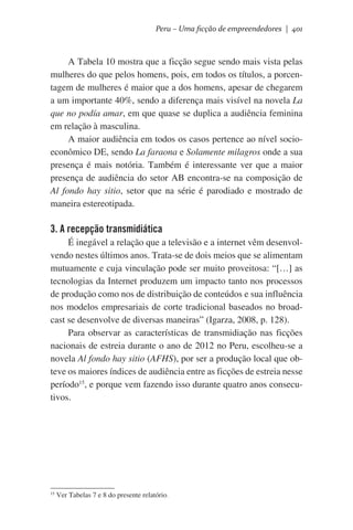 Peru – Uma ficção de empreendedores | 401

A Tabela 10 mostra que a ficção segue sendo mais vista pelas
mulheres do que pelos homens, pois, em todos os títulos, a porcentagem de mulheres é maior que a dos homens, apesar de chegarem
a um importante 40%, sendo a diferença mais visível na novela La
que no podía amar, em que quase se duplica a audiência feminina
em relação à masculina.
A maior audiência em todos os casos pertence ao nível socioeconômico DE, sendo La faraona e Solamente milagros onde a sua
presença é mais notória. Também é interessante ver que a maior
presença de audiência do setor AB encontra-se na composição de
Al fondo hay sitio, setor que na série é parodiado e mostrado de
maneira estereotipada.

3. A recepção transmidiática
É inegável a relação que a televisão e a internet vêm desenvolvendo nestes últimos anos. Trata-se de dois meios que se alimentam
mutuamente e cuja vinculação pode ser muito proveitosa: “[…] as
tecnologias da Internet produzem um impacto tanto nos processos
de produção como nos de distribuição de conteúdos e sua influência
nos modelos empresariais de corte tradicional baseados no broadcast se desenvolve de diversas maneiras” (Igarza, 2008, p. 128).
Para observar as características de transmidiação nas ficções
nacionais de estreia durante o ano de 2012 no Peru, escolheu-se a
novela Al fondo hay sitio (AFHS), por ser a produção local que obteve os maiores índices de audiência entre as ficções de estreia nesse
período15, e porque vem fazendo isso durante quatro anos consecutivos.

15

Ver Tabelas 7 e 8 do presente relatório.

 