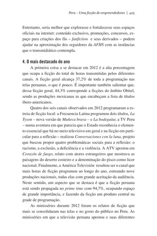 Peru – Uma ficção de empreendedores | 405

Entretanto, seria melhor que explorasse e fortalecesse seus espaços
oficiais na internet: conteúdo exclusivo, promoções, concursos, espaço para criações dos fãs – fanfiction e seus derivados – podem
ajudar na aproximação dos seguidores da AFHS com as instâncias
que o transmidiático contempla.

4. O mais destacado do ano
A primeira coisa a se destacar em 2012 é a alta porcentagem
que ocupa a ficção do total de horas transmitidas pelos diferentes
canais. A ficção geral alcança 37,2% de toda a programação nas
telas peruanas, o que é pouco. É importante também salientar que,
dessa ficção geral, 44,3% corresponde a ficções do âmbito Obitel,
sendo as produções mexicanas as que encabeçam a lista de títulos
ibero-americanos.
Quatro dos seis canais observados em 2012 programaram a estreia de ficção local: a Frecuencia Latina programou dois títulos, La
Tyson – nova versão de Muñeca brava – e La bodeguita; a TV Peru
– numa aventura em que parecia que o Estado reconhecia o elemento essencial que há no meio televisivo em geral e na ficção em particular para a reflexão – realizou Conversaciones con la luna, projeto
que buscou propor quatro problemáticas sociais para a reflexão: o
racismo, a exclusão, a deficiência e a violência. A ATV apostou em
Corazón de fuego, relato com atores estrangeiros que mostrava as
paisagens do deserto costeiro e a denominação do pisco como licor
nacional. Finalmente, a América Televisión resultou ser o canal que
mais horas de ficção programou ao longo do ano, estreando nove
produções nacionais, todas elas com grande aceitação da audiência.
Neste sentido, um aspecto que se destaca é que a ficção peruana
está sendo propagada no prime time com 94,7%, ocupando espaço
de grande importância, e fazendo da ficção um produto central na
grade de programação.
As minisséries durante 2012 foram os relatos de ficção que
mais se consolidaram nas telas e no gosto do público no Peru. As
minisséries em que a televisão peruana apostou e suas diferentes

 