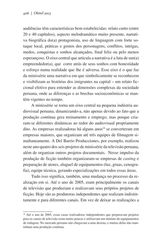406 | Obitel 2013

audiências têm características bem estabelecidas: relato curto (entre
20 e 40 capítulos), aspecto melodramático muito presente, narrativa biográfica do(a) protagonista, uso de linguagem com forte sotaque local, práticas e gostos dos personagens, conflitos, intrigas,
medos, conquistas e sonhos alcançados, final feliz ou pelo menos
esperançoso. O eixo central que articula a narrativa é a luta de um(a)
empreendedor(a), que  corre atrás de seus sonhos com honestidade
e esforço numa realidade que lhe é adversa. Esse eixo é o que faz
da minissérie uma narrativa em que simbolicamente se reconhecem
e visibilizam as histórias dos imigrantes na capital – um relato ficcional efetivo para entender as dimensões complexas da sociedade
peruana, onde as diferenças e as brechas socioeconômicas se mantêm vigentes no tempo.
A minissérie se torna um eixo central na pequena indústria audiovisual peruana, dinamizando-a, não apenas devido ao fato que a
produção contínua gera treinamento e emprego, mas porque criaram-se diferentes dinâmicas ao redor do audiovisual propriamente
dito. As empresas realizadoras há alguns anos18 se converteram em
empresas maiores, que organizam até três equipes de filmagem simultaneamente. A Del Barrio Producciones, por exemplo, realizou
neste ano quatro dos seis projetos de minissérie da televisão peruana,
além de organizar outros projetos documentais.  Nesse impulso da
produção de ficção também organizaram-se empresas de casting e
preparação de atores, aluguel de equipamentos (luz, gruas, cenografia), equipe técnica, gerando especializações em todos essas áreas.
Tudo isso significa, também, uma mudança no processo da realização em si. Até o ano de 2005, eram principalmente os canais
de televisão que produziam e realizavam seus próprios projetos de
ficção. Hoje são as produtoras independentes que realizam indistintamente e para diferentes canais. Em vez de deixar as realizações a
18
Até o ano de 2005, essas casas realizadoras independentes que preparavam projetos
para os canais de televisão eram muito poucas e utilizavam um mínimo de equipamentos
de rodagem. No mercado peruano não chegavam a uma dezena, e muitas delas não mantinham uma produção contínua.

 