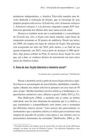 Peru – Uma ficção de empreendedores | 407

produtoras independentes, a América Televisión mantém uma divisão dedicada à realização de ficções, que se encarrega de seus
próprios projetos televisivos: Al fondo hay sitio, Solamente milagros
1, Solamente milagros 2 e La faraona, enquanto o grupo ATV também tem apostado nos últimos dois anos numa novela anual.  
Destaca-se também neste ano a continuidade e a consolidação
de Al fondo hay sitio, a ficção com maior sintonia, cujos finais de
temporada acertaram os 50 pontos de audiência. Desde seu início,
em 2009, ela ocupou um lugar de sintonia de ficção. Sua presença
está assegurada nas telas até 2014, pelo menos, e ao final de sua
quarta temporada, em 2012, estava perto de alcançar os 800 episódios, algo pouco comum no Peru. O sucesso dessa ficção fez com
que, até a data, se vendesse direitos de transmissão em mais cinco
países da América Latina.

5. Tema do ano: ficção televisiva e memória social19
“A memória ativa o passado no presente.” Paul Ricoeur

Pensar a memória social a partir da nossa ficção televisiva significa buscar as reconstruções de nossa história, identidades e manifestações culturais nos relatos televisivos peruanos em seus mais de 50
anos, já que “abordar memórias envolve referir-se a lembranças e esquecimentos, narrativas e atos, silêncios e gestos” (Jelin, 2012, p. 51).
Para Halbwachs (2004), a memória não se reduz ao âmbito
individual, mas há uma dimensão da memória que é a coletiva, a
que construímos e compartilhamos com outros; esta é sustentada
por diferentes marcos sociais: “estes marcos são, precisamente, os
instrumentos que a memória coletiva se utiliza para reconstruir uma
imagem do passado de acordo a uma época e em sintonia com os
pensamentos dominantes da sociedade” (Halbwachs, 2004, p. 10).
Os dados históricos dos últimos anos do século XX e do início do século XXI foram
tomados, em partes, do texto de Giuliana Cassano: “Las miniseries biográficas como
posibilidad de reconocimiento en la diversidad”.
19

 