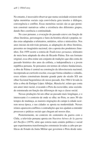 408 | Obitel 2013

No entanto, é necessário observar que numa sociedade existem múltiplas memórias sociais cuja convivência gera tensões e diálogos,
convergência e conflito. Essas memórias sociais são as que permitem construir narrativas sobre a existência dos diferentes grupos,
dando-lhes coerência e continuidade.
No caso peruano, a evocação do passado esteve em função de
obras literárias, personagens e fatos da história oficial e popular, todas estas adaptadas a teleteatros, unitários, séries e minisséries. Nos
anos iniciais da televisão peruana, as adaptações de obras literárias,
presentes no imaginário nacional, são a aposta dos produtores limenhos. Em 1959 ocorre a estreia de Tradiciones peruanas, teleteatro
de meia hora adaptado da obra de Ricardo Palma. Em seu formato
original, essa obra reúne um conjunto de tradições que dão conta do
passado histórico dos anos da colônia, a independência e a jovem
república peruana. Se pensamos em termos de relatos fundacionais,
a obra de Palma é central na construção da idiossincrasia nacional;
incorporada ao currículo escolar, essa que forma cidadãos e cidadãs,
esses relatos construíram durante grande parte do século XX um
olhar ficcional hegemônico do nosso passado. Em 1964 é levada às
telas a obra de Enrique López Albújar, Matalaché, relato que conta
um amor inter-racial, evocando o Peru da escravidão, uma sociedade estruturada em função das diferenças de raça e classe social.
Nessas produções há um olhar ao passado mais longínquo, e o
interessante é o contexto de onde se olha: no Peru, os anos 50 são
tempos de mudança, as maiores migrações do campo à cidade ocorrem nessa época, e nas cidades se aposta na modernidade. Nesses
relatos aparecem conflitos e contradições que nos ajudam a entender
processos e práticas sociais que chegam até nossos dias.
Posteriormente, no contexto do centenário da guerra com o
Chile, a televisão peruana aposta em Nuestros héroes de la guerra
del Pacífico (1979), série que estreia num cenário político e social
que experimentou transformações estruturais levadas a cabo por políticas de Estado da Junta Militar que governou o Peru desde outu-

 