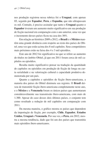 40 | Obitel 2013

nos produção registrou nessa rubrica foi o Uruguai, com apenas
85, seguido por Equador, Peru, e Espanha, que não ultrapassam
os mil. Contudo, é preciso assinalar que tanto o Uruguai quanto o
Equador tiveram um aumento muito significativo em sua produção
de ficção nacional em comparação com o ano anterior, uma vez que
o incremento desses países ficou na casa dos 30%.
Em relação ao histórico 2009 a 2012, o Brasil e o México mantêm uma grande distância com respeito ao resto dos países do Obitel, uma vez que estão acima dos 8 mil capítulos. Seus competidores
mais próximos estão na faixa dos 4 e 3 mil episódios.
Este ano de 2012 foi significativo no que se refere ao aumento
de títulos no âmbito Obitel, já que em 2011 foram cerca de mil capítulos ou episódios.
Resulta muito significativo pensar na tradução da quantidade
de capítulos ou episódios em produção de ficção de longa ou curta serialidade e na valorização cultural e capacidade produtiva demonstrada por um país.
Quanto a capítulos e episódios de ficção ibero-americana, a
maioria dos países do Obitel diminuiu seu registro. O Brasil deixou de transmitir ficção ibero-americana completamente neste ano,
e o México e a Venezuela foram os únicos países que aumentaram
consideravelmente sua transmissão ibero-americana, com mais de
1.300. Apesar do caso desses dois últimos países, o conjunto tem
como resultado a redução de mil capítulos em comparação com
2011.
Da mesma maneira, o gráfico mostra os países que dependem
da importação de ficção, por exemplo, Chile, Equador, Estados
Unidos, Uruguai e Venezuela. Por sua vez, o Peru, em 2012, mostra a mesma tendência, dado que foi um dos países que transmitiu
mais episódios ibero-americanos.

 
