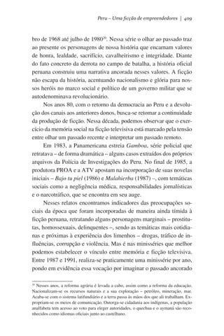 Peru – Uma ficção de empreendedores | 409

bro de 1968 até julho de 198020. Nessa série o olhar ao passado traz
ao presente os personagens de nossa história que encarnam valores
de honra, lealdade, sacrifício, cavalheirismo e integridade. Diante
do fato concreto da derrota no campo de batalha, a história oficial
peruana construiu uma narrativa ancorada nesses valores. A ficção
não escapa da história, acentuando nacionalismo e glória para nossos heróis no marco social e político de um governo militar que se
autodenominava revolucionário.
Nos anos 80, com o retorno da democracia ao Peru e a devolução dos canais aos anteriores donos, busca-se retomar a continuidade
da produção de ficção. Nessa década, podemos observar que o exercício da memória social na ficção televisiva está marcado pela tensão
entre olhar um passado recente e interpretar um passado remoto.
Em 1983, a Panamericana estreia Gamboa, série policial que
retratava – de forma dramática – alguns casos extraídos dos próprios
arquivos da Polícia de Investigações do Peru. No final de 1985, a
produtora PROA e a ATV apostam na incorporação de suas novelas
iniciais – Bajo tu piel (1986) e Malahierba (1987) –, com temáticas
sociais como a negligência médica, responsabilidades jornalísticas
e o narcotráfico, que se encontra em seu auge.
Nesses relatos encontramos indicadores das preocupações sociais da época que foram incorporadas de maneira ainda tímida à
ficção peruana, retratando alguns personagens marginais – prostitutas, homossexuais, delinquentes –, sendo as temáticas mais cotidianas e próximas à experiência dos limenhos – drogas, tráfico de influências, corrupção e violência. Mas é nas minisséries que melhor
podemos estabelecer o vínculo entre memória e ficção televisiva.
Entre 1987 e 1991, realiza-se praticamente uma minissérie por ano,
pondo em evidência essa vocação por imaginar o passado ancorado
Nesses anos, a reforma agrária é levada a cabo, assim como a reforma da educação.
Nacionalizam-se os recursos naturais e a sua exploração – petróleo, mineração, mar.
Acaba-se com o sistema latifundiário e a terra passa às mãos dos que ali trabalham. Expropriam-se os meios de comunicação. Outorga-se cidadania aos indígenas, a população
analfabeta tem acesso ao voto para eleger autoridades, o quechua e o aymaná são reconhecidos como idiomas oficiais junto ao castelhano.

20

 