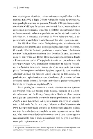 410 | Obitel 2013

nos personagens históricos, relatos míticos e experiências emblemáticas. Em 1992 a dupla Gómez-Adrianzén realiza La Perricholi,
uma produção que traz ao presente Micaela Villegas, famosa atriz
do século XVIII que foi amante do vice-rei Amat. Nesse relato se
apresentam personagens, situações e conflitos que retratam bem o
enfrentamento de índios e espanhóis, os sonhos de independência
dos crioulos, a hipocrisia da capital do Vice-Reino do Peru. E especialmente a frivolidade e a dupla moral das altas classes sociais.
Em 1993 Luis Llosa realiza El ángel vengador, história centrada
num criminoso limenho cujo assassinato ainda segue sem resolução.
O ano de 1994 foi bastante produtivo: a dupla Gómez-Adrianzén
nos traz Tatán, relato centrado em Luis D’unian Dulanto, ladrão dos
anos 50 convertido em Robin Hood nacional pela imprensa local;
a Panamericana realiza El espajo de la vida, em que relata a vida
de Felipe Pinglo Alva, importante compositor de música folclórica; e a América trouxe La captura del siglo, minissérie que recria
para a ficção o processo de investigação e captura do líder terrorista
Abimael Guzmán por parte do Grupo Especial de Inteligência, reproduzindo a explosão de um carro-bomba em pleno centro urbano
de classe média limenha, fato que simbolizou a presença da guerra
terrorista no coração da capital do Peru.
Essas produções conservam a tensão entre rememorar o passado próximo frente ao passado mais distante. Fantasia-se a violência urbana no caso de El ángel vengador e Tatán, se observa com
nostalgia um passado do crioulo de um tempo distante na série de
Pinglo, e com La captura del sigro se recria um cerco ao terrorismo, no início do fim de uma etapa dolorosa na história recente do
Peru. Esse produto trazia um texto ao final de seus créditos iniciais
em que fazia alusão à necessidade de não esquecer-se desses feitos. Mais que uma reflexão sobre o ocorrido, é uma homenagem e
reconhecimento para o grupo policial que com esforço e sacrifício
conseguiu capturar o terrorista21.
A captura do chefe terrorista se dá durante o governo de Alberto Fujimori. Quando isso
ocorre, muitos buscaram ser reconhecidos como membros desse grupo de elite.

21

 