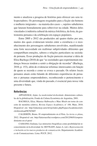 Peru – Uma ficção de empreendedores | 413

mento e atualizou a pesquisa de histórias para oferecer aos seus telespectadores. Os personagens resgatados para a ficção são homens
e mulheres imigrantes – na maioria dos casos –, sujeitos subalternos
que lutaram honradamente para sobreviver na cidade. Muitos deles
vinculados à indústria cultural da música folclórica, da festa, da gastronomia peruana e da celebração em espaços populares.
Entre 2005 e 2012 são produzidos até quatro títulos por ano,
muitos dos quais evidenciam tensões entre a existência e o reconhecimento dos personagens subalternos envolvidos, manifestando
uma forte necessidade em reafirmar subjetividades diferentes que
compartilham emoções, saberes e relações particulares na sociedade peruana. Essas produções de ficção parecem encarnar a ideia de
Eliza Bachega (2010) de que “as sociedades que experimentam mudanças bruscas tendem a sentir a obrigação de recordar” (Bachega,
2010, p. 153), além de evidenciar reformas interessantes em função
de quem se recorda e como se evoca o passado. Os relatos locais
peruanos atuais estão falando de diferentes experiências de peruanos e peruanas empreendedores, reconhecendo o pertencimento e
uma diversidade que, vinda do passado, é essencial para nossa vida
presente e futura.

Referências
APPADURAI, Arjun. La modernidad desbordada: dimensiones culturales de la globalización. Fondo de Cultura Económica de Argentina, 2001.
BACHEGA, Eliza. Maurice Halbwachs e Marc Bloch em torno do conceito de memória coletiva. Revista Espaco Académico, n° 108, Maio, 2010.
Disponível em: http://eduemojs.uem.br/ojs/index.php/EspacoAcademico/article/download/9678/5607
CALDERÓN, Bruno. El emprendimiento en el Peru. La tierra es plana,
2012. Disponível em: http://latierraesflat.wordpress.com/2012/06/01/emprendimiento-en-el-peru/
CASSANO, Giuliana. Las miniseries biográficas como posibilidad de reconocimiento en la diversidad. In: DETTLEFF, James A. (ed.). Representación
e inclusión en los nuevos productos de comunicación. Departamento Académico de Comunicaciones. Lima: PUCP, 2012.

 