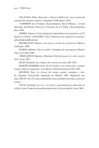414 | Obitel 2013

COLACRAI, Pablo. Releyendo a Maurice Halbwachs: una revisión del
concepto de memoria colectiva. Argentina: UNR editora, 2010.
COMISIÓN de la Verdad y Reconciliación. Hatun Willakuy : versión
abreviada del Informe final de la Comisión de la Verdad y Reconciliación.
Peru, 2004.
GÓMEZ, Gustavo. Cómo fortalecer la pluralidad en la transición a la TV
digital en el Peru?  CONCORTV, 2012. Disponível em: http://www.concortv.
gob.pe/index.php/noticias/
HOLBWACHS, Maurice. Los marcos sociales de la memoria. México:
Anthropos, 2004.
IGARZA, Roberto. Nuevos medios: estrategias de convergencia. Buenos
Aires: La Crujía, 2008.
IPSOS APOYO Opinión y Mercado. Perfil del usuario de redes sociales
2012. Lima, 2012.
JELIN, Elizabeth. Los trabajos de la memoria. Lima: IEP, 2012.
MARTÍN BARBERO, Jesús. De los medios a las mediaciones: comunicación, cultura y hegemonía. 3 ed. México: Ediciones Gustavo Gili, 1993.
RICOEUR, Paul. La lectura del tiempo pasado: memoria y olvido. Espanha: Universidad Autónoma de Madrid, 1999. Disponível em:
http://200.95.144.138.static.cableonline.com.mx/famtz/smr/index_archivos/
cursos/
VIVAS, Fernando. En vivo y en directo: una historia de la televisión en
el Peru. Lima: Fondo de desarrollo editorial de la Universidad de Lima, 2001.

 