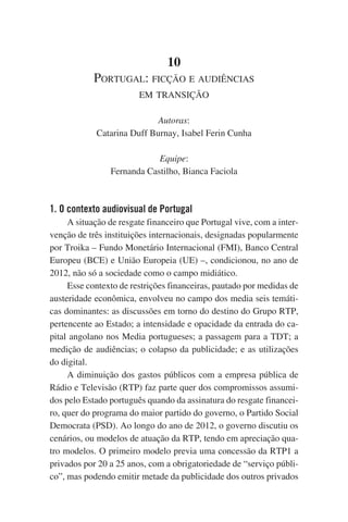 10
Portugal: ficção e audiências
em transição
Autoras:
Catarina Duff Burnay, Isabel Ferin Cunha
Equipe:
Fernanda Castilho, Bianca Faciola

1. O contexto audiovisual de Portugal
A situação de resgate financeiro que Portugal vive, com a intervenção de três instituições internacionais, designadas popularmente
por Troika – Fundo Monetário Internacional (FMI), Banco Central
Europeu (BCE) e União Europeia (UE) –, condicionou, no ano de
2012, não só a sociedade como o campo midiático.
Esse contexto de restrições financeiras, pautado por medidas de
austeridade econômica, envolveu no campo dos media seis temáticas dominantes: as discussões em torno do destino do Grupo RTP,
pertencente ao Estado; a intensidade e opacidade da entrada do capital angolano nos Media portugueses; a passagem para a TDT; a
medição de audiências; o colapso da publicidade; e as utilizações
do digital.
A diminuição dos gastos públicos com a empresa pública de
Rádio e Televisão (RTP) faz parte quer dos compromissos assumidos pelo Estado português quando da assinatura do resgate financeiro, quer do programa do maior partido do governo, o Partido Social
Democrata (PSD). Ao longo do ano de 2012, o governo discutiu os
cenários, ou modelos de atuação da RTP, tendo em apreciação quatro modelos. O primeiro modelo previa uma concessão da RTP1 a
privados por 20 a 25 anos, com a obrigatoriedade de “serviço público”, mas podendo emitir metade da publicidade dos outros privados

 
