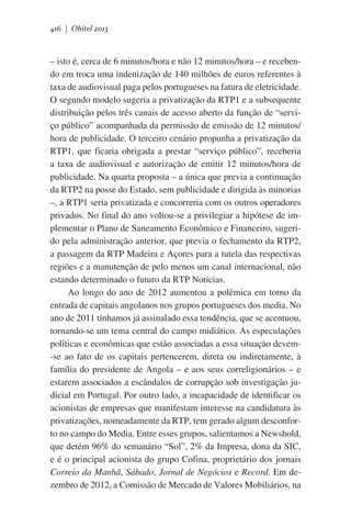 416 | Obitel 2013

– isto é, cerca de 6 minutos/hora e não 12 minutos/hora – e recebendo em troca uma indenização de 140 milhões de euros referentes à
taxa de audiovisual paga pelos portugueses na fatura de eletricidade.
O segundo modelo sugeria a privatização da RTP1 e a subsequente
distribuição pelos três canais de acesso aberto da função de “serviço público” acompanhada da permissão de emissão de 12 minutos/
hora de publicidade. O terceiro cenário propunha a privatização da
RTP1, que ficaria obrigada a prestar “serviço público”, receberia
a taxa de audiovisual e autorização de emitir 12 minutos/hora de
publicidade. Na quarta proposta – a única que previa a continuação
da RTP2 na posse do Estado, sem publicidade e dirigida às minorias
–, a RTP1 seria privatizada e concorreria com os outros operadores
privados. No final do ano voltou-se a privilegiar a hipótese de implementar o Plano de Saneamento Econômico e Financeiro, sugerido pela administração anterior, que previa o fechamento da RTP2,
a passagem da RTP Madeira e Açores para a tutela das respectivas
regiões e a manutenção de pelo menos um canal internacional, não
estando determinado o futuro da RTP Notícias.
Ao longo do ano de 2012 aumentou a polêmica em torno da
entrada de capitais angolanos nos grupos portugueses dos media. No
ano de 2011 tínhamos já assinalado essa tendência, que se acentuou,
tornando-se um tema central do campo midiático. As especulações
políticas e econômicas que estão associadas a essa situação devem-se ao fato de os capitais pertencerem, direta ou indiretamente, à
família do presidente de Angola – e aos seus correligionários – e
estarem associados a escândalos de corrupção sob investigação judicial em Portugal. Por outro lado, a incapacidade de identificar os
acionistas de empresas que manifestam interesse na candidatura às
privatizações, nomeadamente da RTP, tem gerado algum desconforto no campo do Media. Entre esses grupos, salientamos a Newshold,
que detém 96% do semanário “Sol”, 2% da Impresa, dona da SIC,
e é o principal acionista do grupo Cofina, proprietário dos jornais
Correio da Manhã, Sábado, Jornal de Negócios e Record. Em dezembro de 2012, a Comissão de Mercado de Valores Mobiliários, na

 