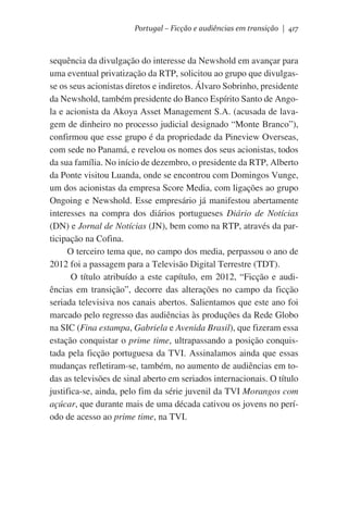 Portugal – Ficção e audiências em transição | 417

sequência da divulgação do interesse da Newshold em avançar para
uma eventual privatização da RTP, solicitou ao grupo que divulgasse os seus acionistas diretos e indiretos. Álvaro Sobrinho, presidente
da Newshold, também presidente do Banco Espírito Santo de Angola e acionista da Akoya Asset Management S.A. (acusada de lavagem de dinheiro no processo judicial designado “Monte Branco”),
confirmou que esse grupo é da propriedade da Pineview Overseas,
com sede no Panamá, e revelou os nomes dos seus acionistas, todos
da sua família. No início de dezembro, o presidente da RTP, Alberto
da Ponte visitou Luanda, onde se encontrou com Domingos Vunge,
um dos acionistas da empresa Score Media, com ligações ao grupo
Ongoing e Newshold. Esse empresário já manifestou abertamente
interesses na compra dos diários portugueses Diário de Notícias
(DN) e Jornal de Notícias (JN), bem como na RTP, através da participação na Cofina.
O terceiro tema que, no campo dos media, perpassou o ano de
2012 foi a passagem para a Televisão Digital Terrestre (TDT).
O título atribuído a este capítulo, em 2012, “Ficção e audiências em transição”, decorre das alterações no campo da ficção
seriada televisiva nos canais abertos. Salientamos que este ano foi
marcado pelo regresso das audiências às produções da Rede Globo
na SIC (Fina estampa, Gabriela e Avenida Brasil), que fizeram essa
estação conquistar o prime time, ultrapassando a posição conquistada pela ficção portuguesa da TVI. Assinalamos ainda que essas
mudanças refletiram-se, também, no aumento de audiências em todas as televisões de sinal aberto em seriados internacionais. O título
justifica-se, ainda, pelo fim da série juvenil da TVI Morangos com
açúcar, que durante mais de uma década cativou os jovens no período de acesso ao prime time, na TVI.

 