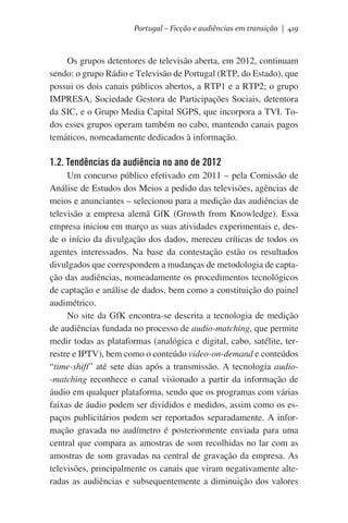 Portugal – Ficção e audiências em transição | 419

Os grupos detentores de televisão aberta, em 2012, continuam
sendo: o grupo Rádio e Televisão de Portugal (RTP, do Estado), que
possui os dois canais públicos abertos, a RTP1 e a RTP2; o grupo
IMPRESA, Sociedade Gestora de Participações Sociais, detentora
da SIC, e o Grupo Media Capital SGPS, que incorpora a TVI. Todos esses grupos operam também no cabo, mantendo canais pagos
temáticos, nomeadamente dedicados à informação.

1.2. Tendências da audiência no ano de 2012
Um concurso público efetivado em 2011 – pela Comissão de
Análise de Estudos dos Meios a pedido das televisões, agências de
meios e anunciantes – selecionou para a medição das audiências de
televisão a empresa alemã GfK (Growth from Knowledge). Essa
empresa iniciou em março as suas atividades experimentais e, desde o início da divulgação dos dados, mereceu críticas de todos os
agentes interessados. Na base da contestação estão os resultados
divulgados que correspondem a mudanças de metodologia de captação das audiências, nomeadamente os procedimentos tecnológicos
de captação e análise de dados, bem como a constituição do painel
audimétrico.
No site da GfK encontra-se descrita a tecnologia de medição
de audiências fundada no processo de audio-matching, que permite
medir todas as plataformas (analógica e digital, cabo, satélite, terrestre e IPTV), bem como o conteúdo video-on-demand e conteúdos
“time-shift” até sete dias após a transmissão. A tecnologia audio-matching reconhece o canal visionado a partir da informação de
áudio em qualquer plataforma, sendo que os programas com várias
faixas de áudio podem ser divididos e medidos, assim como os espaços publicitários podem ser reportados separadamente. A informação gravada no audímetro é posteriormente enviada para uma
central que compara as amostras de som recolhidas no lar com as
amostras de som gravadas na central de gravação da empresa. As
televisões, principalmente os canais que viram negativamente alteradas as audiências e subsequentemente a diminuição dos valores

 