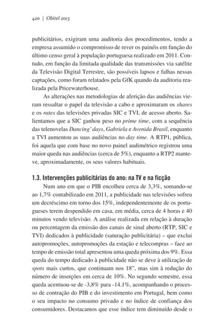 420 | Obitel 2013

publicitários, exigiram uma auditoria dos procedimentos, tendo a
empresa assumido o compromisso de rever os painéis em função do
último censo geral à população portuguesa realizado em 2011. Contudo, em função da limitada qualidade das transmissões via satélite
da Televisão Digital Terrestre, são possíveis lapsos e falhas nessas
captações, como foram relatados pela GfK quando da auditoria realizada pela Pricewaterhouse.  
As alterações nas metodologias de aferição das audiências vieram ressaltar o papel da televisão a cabo e aproximaram os shares
e os rates das televisões privadas SIC e TVI, de acesso aberto. Salientamos que a SIC ganhou peso no prime time, com a sequência
das telenovelas Dancing’ days, Gabriela e Avenida Brasil, enquanto
a TVI aumentou as suas audiências no day time. A RTP1, pública,
foi aquela que com base no novo painel audimétrico registrou uma
maior queda nas audiências (cerca de 5%), enquanto a RTP2 manteve, aproximadamente, os seus valores habituais.

1.3. Intervenções publicitárias do ano: na TV e na ficção
Num ano em que o PIB encolheu cerca de 3,3%, somando-se
ao 1,7% contabilizado em 2011, a publicidade nas televisões sofreu
um decréscimo em torno dos 15%, independentemente de os portugueses terem despendido em casa, em média, cerca de 4 horas e 40
minutos vendo televisão. A análise realizada em relação à duração
ou percentagem da emissão dos canais de sinal aberto (RTP, SIC e
TVI) dedicados à publicidade (saturação publicitária) – que exclui
autopromoções, autopromoções da estação e telecompras – face ao
tempo de emissão total apresentou uma queda próxima dos 9%. Essa
queda do tempo dedicado à publicidade não se deve à utilização de
spots mais curtos, que continuam nos 18”, mas sim à redução do
número de inserções em cerca de 10%. No segundo semestre, essa
queda acentuou-se de -3,8% para -14.1%, acompanhando o processo de contração do PIB e do investimento em Portugal, bem como
o seu impacto no consumo privado e no índice de confiança dos
consumidores. Destacamos que esse índice tem diminuído desde o

 