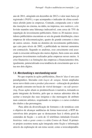 Portugal – Ficção e audiências em transição | 421

ano de 2011, atingindo em dezembro de 2012 o valor mais baixo já
registrado (-59,8%), o que acompanha o indicador de clima econômico aferido junto às empresas. Contudo, comparada com o valor
das inserções no cinema, na rádio, na imprensa, nos outdoors, a televisão mantém uma liderança indiscutível, com cerca de 75% da
repartição do investimento publicitário. Entre os 20 maiores investidores publicitários encontram-se seis da grande distribuição, cinco
empresas de telecomunicações, quatro de grande consumo e cinco
de outros setores. Ainda no domínio do investimento publicitário,
que caiu para níveis de 2002, a publicidade na internet aumentou
em contraciclo. Segundo os analistas, esse crescimento está associado à crescente utilização dos meios digitais, bem como aos ainda
pequenos investimentos realizados pelas empresas nesses meios. A
crise financeira e as limitações das empresas a financiamentos têm,
igualmente, potencializado essa tendência de crescimento que se situa nos dois dígitos.

1.4. Merchandising e merchandising social
No que respeita às ações publicitárias, Dancin’ days é um caso
paradigmático. Iniciadas com Laços de sangue, foram ampliadas
nesse novo título com o product placement – colocação de produtos
de grande consumo em locais de visível destaque – ou soft sponsoring. Essas ações aliam os produtos/locais à narrativa, tornando-os
parte integrante da história, pelo que as marcas aderentes têm de
aceitar a inserção das suas insígnias e das mensagens de atributo
num contexto artístico, respeitando os tempos e o curso evolutivo
dos títulos e das personagens.   
Para além da diversificação de formatos e de temáticas com
o objetivo de alcançar audiências de forma transversal, a RTP desenvolveu dois projetos que se destacaram face à oferta geral de
conteúdos de ficção – o ciclo de 12 telefilmes intitulado Grandes
histórias: toda a gente conta e a série Contos de Natal. O primeiro projeto assentou numa ação integrada entre ficção e informação
através da exploração de um tema social, como a toxicodependên-

 