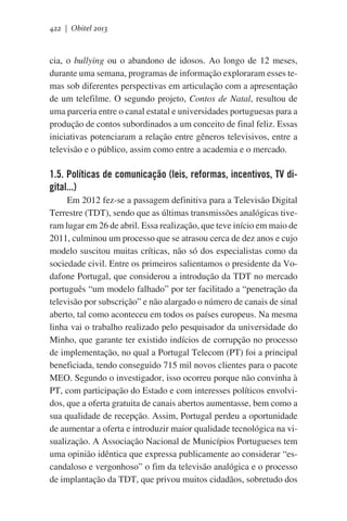 422 | Obitel 2013

cia, o bullying ou o abandono de idosos. Ao longo de 12 meses,
durante uma semana, programas de informação exploraram esses temas sob diferentes perspectivas em articulação com a apresentação
de um telefilme. O segundo projeto, Contos de Natal, resultou de
uma parceria entre o canal estatal e universidades portuguesas para a
produção de contos subordinados a um conceito de final feliz. Essas
iniciativas potenciaram a relação entre gêneros televisivos, entre a
televisão e o público, assim como entre a academia e o mercado.

1.5. Políticas de comunicação (leis, reformas, incentivos, TV digital...)
Em 2012 fez-se a passagem definitiva para a Televisão Digital
Terrestre (TDT), sendo que as últimas transmissões analógicas tiveram lugar em 26 de abril. Essa realização, que teve início em maio de
2011, culminou um processo que se atrasou cerca de dez anos e cujo
modelo suscitou muitas críticas, não só dos especialistas como da
sociedade civil. Entre os primeiros salientamos o presidente da Vodafone Portugal, que considerou a introdução da TDT no mercado
português “um modelo falhado” por ter facilitado a “penetração da
televisão por subscrição” e não alargado o número de canais de sinal
aberto, tal como aconteceu em todos os países europeus. Na mesma
linha vai o trabalho realizado pelo pesquisador da universidade do
Minho, que garante ter existido indícios de corrupção no processo
de implementação, no qual a Portugal Telecom (PT) foi a principal
beneficiada, tendo conseguido 715 mil novos clientes para o pacote
MEO. Segundo o investigador, isso ocorreu porque não convinha à
PT, com participação do Estado e com interesses políticos envolvidos, que a oferta gratuita de canais abertos aumentasse, bem como a
sua qualidade de recepção. Assim, Portugal perdeu a oportunidade
de aumentar a oferta e introduzir maior qualidade tecnológica na visualização. A Associação Nacional de Municípios Portugueses tem
uma opinião idêntica que expressa publicamente ao considerar “escandaloso e vergonhoso” o fim da televisão analógica e o processo
de implantação da TDT, que privou muitos cidadãos, sobretudo dos

 