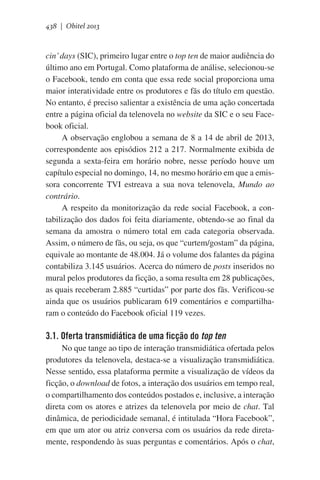 438 | Obitel 2013

cin’ days (SIC), primeiro lugar entre o top ten de maior audiência do
último ano em Portugal. Como plataforma de análise, selecionou-se
o Facebook, tendo em conta que essa rede social proporciona uma
maior interatividade entre os produtores e fãs do título em questão.
No entanto, é preciso salientar a existência de uma ação concertada
entre a página oficial da telenovela no website da SIC e o seu Facebook oficial.
A observação englobou a semana de 8 a 14 de abril de 2013,
correspondente aos episódios 212 a 217. Normalmente exibida de
segunda a sexta-feira em horário nobre, nesse período houve um
capítulo especial no domingo, 14, no mesmo horário em que a emissora concorrente TVI estreava a sua nova telenovela, Mundo ao
contrário.
A respeito da monitorização da rede social Facebook, a contabilização dos dados foi feita diariamente, obtendo-se ao final da
semana da amostra o número total em cada categoria observada.
Assim, o número de fãs, ou seja, os que “curtem/gostam” da página,
equivale ao montante de 48.004. Já o volume dos falantes da página
contabiliza 3.145 usuários. Acerca do número de posts inseridos no
mural pelos produtores da ficção, a soma resulta em 28 publicações,
as quais receberam 2.885 “curtidas” por parte dos fãs. Verificou-se
ainda que os usuários publicaram 619 comentários e compartilharam o conteúdo do Facebook oficial 119 vezes.

3.1. Oferta transmidiática de uma ficção do top ten
No que tange ao tipo de interação transmidiática ofertada pelos
produtores da telenovela, destaca-se a visualização transmidiática.
Nesse sentido, essa plataforma permite a visualização de vídeos da
ficção, o download de fotos, a interação dos usuários em tempo real,
o compartilhamento dos conteúdos postados e, inclusive, a interação
direta com os atores e atrizes da telenovela por meio de chat. Tal
dinâmica, de periodicidade semanal, é intitulada “Hora Facebook”,
em que um ator ou atriz conversa com os usuários da rede diretamente, respondendo às suas perguntas e comentários. Após o chat,

 