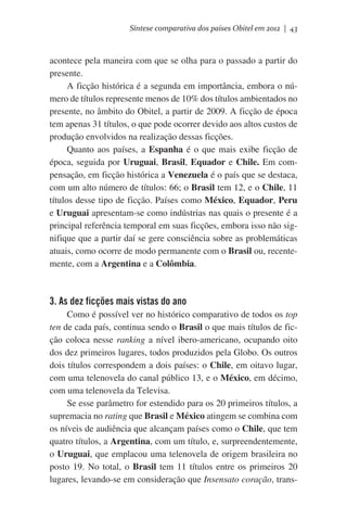 Síntese comparativa dos países Obitel em 2012 | 43

acontece pela maneira com que se olha para o passado a partir do
presente.
A ficção histórica é a segunda em importância, embora o número de títulos represente menos de 10% dos títulos ambientados no
presente, no âmbito do Obitel, a partir de 2009. A ficção de época
tem apenas 31 títulos, o que pode ocorrer devido aos altos custos de
produção envolvidos na realização dessas ficções.
Quanto aos países, a Espanha é o que mais exibe ficção de
época, seguida por Uruguai, Brasil, Equador e Chile. Em compensação, em ficção histórica a Venezuela é o país que se destaca,
com um alto número de títulos: 66; o Brasil tem 12, e o Chile, 11
títulos desse tipo de ficção. Países como México, Equador, Peru
e Uruguai apresentam-se como indústrias nas quais o presente é a
principal referência temporal em suas ficções, embora isso não signifique que a partir daí se gere consciência sobre as problemáticas
atuais, como ocorre de modo permanente com o Brasil ou, recentemente, com a Argentina e a Colômbia.

3. As dez ficções mais vistas do ano
Como é possível ver no histórico comparativo de todos os top
ten de cada país, continua sendo o Brasil o que mais títulos de ficção coloca nesse ranking a nível ibero-americano, ocupando oito
dos dez primeiros lugares, todos produzidos pela Globo. Os outros
dois títulos correspondem a dois países: o Chile, em oitavo lugar,
com uma telenovela do canal público 13, e o México, em décimo,
com uma telenovela da Televisa.
Se esse parâmetro for estendido para os 20 primeiros títulos, a
supremacia no rating que Brasil e México atingem se combina com
os níveis de audiência que alcançam países como o Chile, que tem
quatro títulos, a Argentina, com um título, e, surpreendentemente,
o Uruguai, que emplacou uma telenovela de origem brasileira no
posto 19. No total, o Brasil tem 11 títulos entre os primeiros 20
lugares, levando-se em consideração que Insensato coração, trans-

 