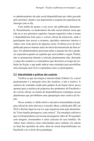 Portugal – Ficção e audiências em transição | 439

os administradores da rede social disponibilizam um vídeo gravado
pelo ator/atriz, dando o seu depoimento a respeito da experiência de
interagir com os fãs.
Uma média de quatro a seis posts são publicados diariamente. Normalmente, os moderadores da rede social referem cenas que
irão ao ar nos próximos capítulos, lançam inquéritos sobre a trama
e disponibilizam links para o website oficial da telenovela, onde o
participante tem acesso a resumos, episódios anteriores inteiros e
vídeos com visão prévia de algumas cenas. O último post do dia é
publicado poucos minutos antes do início da transmissão de Dancin’
days. Os administradores procuram atrair a atenção dos fãs e produzir expectativa quanto ao capítulo que será exibido a seguir. Porém,
não se pronunciam durante a emissão propriamente dita, deixando
a cargo dos usuários os comentários que decorrem ao longo da exibição da ficção, o que pode indicar uma estratégia para possibilitar
uma interação mais livre e espontânea entre os participantes.

3.2. Interatividade e práticas dos usuários
Verifica-se que em relação à interatividade (Tabela 11), o nível
predominante é a interação ativa dos usuários, e não a criativa. A
carência de conteúdo criado pelo próprio fã da ficção talvez possa
apontar para a ausência de propostas dos produtores do Facebook e
do website oficial, no intuito de disponibilizarem estratégias nessas
plataformas que possibilitem uma apropriação mais criativa da ficção.  
Nesse sentido, é válido referir a iniciativa transmidiática da página oficial da série televisiva A família Mata, exibida pela SIC em
2012 e décimo lugar no top ten, que organizou uma ação denominada “Uma família portuguesa, com certeza”. Tal estratégia solicitava
que os telespectadores enviassem um pequeno vídeo de 30 segundos
com imagens, testemunhos e cenas caricatas de suas famílias. Os
vídeos mais cômicos eram selecionados para exibição em antena
ao final dos episódios da série, além de serem disponibilizados no
Facebook e no website dessa produção.

 
