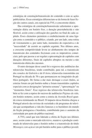 442 | Obitel 2013

estratégias de construção/transmissão do conteúdo e com as ações
publicitárias. Essas estratégias diferenciam-se da forma de fazer ficção dos outros canais, em especial da TVI, o concorrente diário.
Das estratégias de construção/transmissão salientamos a apresentação diária em horário fixo, a duração preestabelecida e não
flexível, assim como a utilização dos ganchos no final de cada capítulo. Esses elementos permitem o estabelecimento de uma ligação entre o conteúdo e o público, criando, por um lado, uma rotina
de visionamento e, por outro lado, momentos de expectativa e de
“necessidade” de assistir ao capítulo seguinte. Nos últimos anos,
a crescente competitividade levou ao alinhamento dos tempos de
transmissão dos conteúdos ficcionais com os imperativos comerciais, pelo que passou a ser regular a apresentação de capítulos com
durações diferentes, finais de capítulos abruptos ou mesmo a não
transmissão diária dos mesmos.
O outro destaque desse canal foi o regresso das audiências das
telenovelas brasileiras, tendo contribuído, para tal, a transmissão
dos remakes de Gabriela e de O Astro, telenovelas transmitidas em
Portugal na década de 70 e que permanecem no imaginário do público português. De forma a dar mais destaque a esses títulos, as
estreias foram em pré-horário nobre e foram transmitidos capítulos
especiais com as designações “primeira semana”, “apresentação” ou
“momentos finais”. Esse regresso das telenovelas brasileiras também se fez com a reprise do sucesso de audiências Páginas da vida,
em horário noturno, assim como a estreia de Avenida Brasil quando estava terminando no Brasil. O impacto dessa história chegou a
Portugal através das revistas de sociedade e de programas de televisão que acompanham a vida dos famosos e os bastidores do mundo
da ficção portuguesa e brasileira, contribuindo para o aumento da
curiosidade por parte do público nacional.
A TVI, canal que tem liderado a oferta de ficção nos últimos
anos, assim como o mercado televisivo, manteve a produção continuada de telenovelas para o horário nobre e a transmissão do título
Morangos com açúcar em pré-horário nobre para o público juvenil.

 