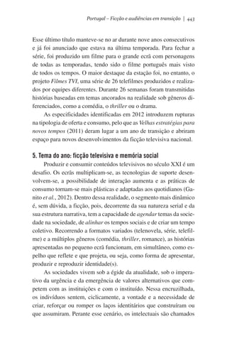 Portugal – Ficção e audiências em transição | 443

Esse último título manteve-se no ar durante nove anos consecutivos
e já foi anunciado que estava na última temporada. Para fechar a
série, foi produzido um filme para o grande ecrã com personagens
de todas as temporadas, tendo sido o filme português mais visto
de todos os tempos. O maior destaque da estação foi, no entanto, o
projeto Filmes TVI, uma série de 26 telefilmes produzidos e realizados por equipes diferentes. Durante 26 semanas foram transmitidas
histórias baseadas em temas ancorados na realidade sob gêneros diferenciados, como a comédia, o thriller ou o drama.
As especificidades identificadas em 2012 introduzem rupturas
na tipologia de oferta e consumo, pelo que as Velhas estratégias para
novos tempos (2011) deram lugar a um ano de transição e abriram
espaço para novos desenvolvimentos da ficção televisiva nacional.

5. Tema do ano: ficção televisiva e memória social
Produzir e consumir conteúdos televisivos no século XXI é um
desafio. Os ecrãs multiplicam-se, as tecnologias de suporte desenvolvem-se, a possibilidade de interação aumenta e as práticas de
consumo tornam-se mais plásticas e adaptadas aos quotidianos (Ganito et al., 2012). Dentro dessa realidade, o segmento mais dinâmico
é, sem dúvida, a ficção, pois, decorrente da sua natureza serial e da
sua estrutura narrativa, tem a capacidade de agendar temas da sociedade na sociedade, de alinhar os tempos sociais e de criar um tempo
coletivo. Recorrendo a formatos variados (telenovela, série, telefilme) e a múltiplos gêneros (comédia, thriller, romance), as histórias
apresentadas no pequeno ecrã funcionam, em simultâneo, como espelho que reflete e que projeta, ou seja, como forma de apresentar,
produzir e reproduzir identidade(s).
As sociedades vivem sob a égide da atualidade, sob o imperativo da urgência e da emergência de valores alternativos que competem com as instituições e com o instituído. Nessa encruzilhada,
os indivíduos sentem, ciclicamente, a vontade e a necessidade de
criar, reforçar ou romper os laços identitários que construíram ou
que assumiram. Perante esse cenário, os intelectuais são chamados

 