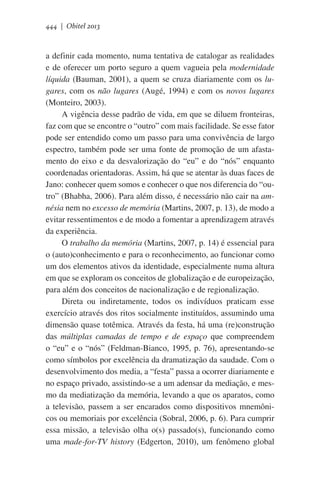444 | Obitel 2013

a definir cada momento, numa tentativa de catalogar as realidades
e de oferecer um porto seguro a quem vagueia pela modernidade
líquida (Bauman, 2001), a quem se cruza diariamente com os lugares, com os não lugares (Augé, 1994) e com os novos lugares
(Monteiro, 2003).
A vigência desse padrão de vida, em que se diluem fronteiras,
faz com que se encontre o “outro” com mais facilidade. Se esse fator
pode ser entendido como um passo para uma convivência de largo
espectro, também pode ser uma fonte de promoção de um afastamento do eixo e da desvalorização do “eu” e do “nós” enquanto
coordenadas orientadoras. Assim, há que se atentar às duas faces de
Jano: conhecer quem somos e conhecer o que nos diferencia do “outro” (Bhabha, 2006). Para além disso, é necessário não cair na amnésia nem no excesso de memória (Martins, 2007, p. 13), de modo a
evitar ressentimentos e de modo a fomentar a aprendizagem através
da experiência.
O trabalho da memória (Martins, 2007, p. 14) é essencial para
o (auto)conhecimento e para o reconhecimento, ao funcionar como
um dos elementos ativos da identidade, especialmente numa altura
em que se exploram os conceitos de globalização e de europeização,
para além dos conceitos de nacionalização e de regionalização.
Direta ou indiretamente, todos os indivíduos praticam esse
exercício através dos ritos socialmente instituídos, assumindo uma
dimensão quase totêmica. Através da festa, há uma (re)construção
das múltiplas camadas de tempo e de espaço que compreendem
o “eu” e o “nós” (Feldman-Bianco, 1995, p. 76), apresentando-se
como símbolos por excelência da dramatização da saudade. Com o
desenvolvimento dos media, a “festa” passa a ocorrer diariamente e
no espaço privado, assistindo-se a um adensar da mediação, e mesmo da mediatização da memória, levando a que os aparatos, como
a televisão, passem a ser encarados como dispositivos mnemônicos ou memoriais por excelência (Sobral, 2006, p. 6). Para cumprir
essa missão, a televisão olha o(s) passado(s), funcionando como
uma made-for-TV history (Edgerton, 2010), um fenômeno global

 
