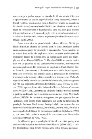 Portugal – Ficção e audiências em transição | 445

que começa a ganhar corpo na década de 90 do século XX, com
o aparecimento de canais especializados no(s) passado(s), como o
Canal História, assim como com o desenvolvimento de narrativas
ficcionais. A (re)construção da História em histórias tem de acontecer de forma honesta e documentada, uma vez que, para muitos
telespectadores, essa é a única ligação entre a memória individual e
a coletiva, funcionando como a representação simbólica por excelência (Yeste, 2009).
Esses exercícios de proximidade cultural (Rueda, 2011) ganham dimensão diversa de acordo com o tema abordado, assim
como com o espaço de produção e transmissão. Nesse sentido, se
os canais internacionais exploram, acima de tudo, revisitações de
momentos épicos da história geral da humanidade, como por exemplo nas séries Roma (2005) ou Os Borgias (2011), os canais nacionais têm de procurar no seu passado acontecimentos, momentos ou
personalidades que dão espessura ao imaginário local. Dentro dessa linha de pensamento, e olhando para a experiência portuguesa,
tem sido recorrente, nos últimos anos, a revisitação de momentos
importantes da história político-social com títulos como O dia do
regicídio (2007), que trata da queda da Monarquia, Noite sangrenta
(2010), que apresenta a Primeira República, A vida privada de Salazar (2008), que explora a vida íntima de Oliveira Salazar, Conta-me
como foi (2007-2012), que trata da vivência familiar e social durante
o período do Estado Novo ou, mais recentemente, como Depois do
adeus (2012/2013), que retrata o regresso dos portugueses das ex-colônias. Este último título representa um corte na tendência de
produção ficcional histórica em Portugal, dado que desenvolve um
tema ocorrido há menos tempo, permitindo, por um lado, desafiar a
necessidade de distância do passado para refletir (Sobchack, 1996)
e, por outro lado, reforçar o papel da televisão como historiador
autorizado (Dayan & Katz, 1992).
Se olharmos para a produção ficcional televisiva portuguesa
considerada histórica nas últimas duas décadas (1990-2012) – títulos desenrolados num tempo passado e/ou sobre temas e personali-

 