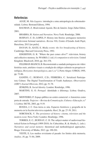 Portugal – Ficção e audiências em transição | 447

Referências
AUGÉ, M. Não Lugares: introdução a uma antropologia da sobremodernidade. Lisboa: Bertrand Editora, 1994.
BAUMAN, Z. Modernidade líquida. Rio de Janeiro: Jorge Zahar Editor,
2001.
BHABHA, H. Nation and Narration. Nova York: Routledge, 2006.
BURNAY, C. D.; LOPES, P. History into Stories: portuguese memories
and television fictional narratives. Revista VIA, Centre d’Estudis Jordi Pujol,
Barcelona, 2013 [no prelo].
DAYAN, D., KATZ, E. Media events: the live broadcasting of history.
Cambridge: Harvard University Press, 1992.
EDGERTON, G. R. “Where the past comes alive?”: television, history
and collective memory. In: WASKO, J. (ed.) A companion to television. United
Kingdom: Blackwell, 2010, pp. 361-378.
FELDMAN-BIANCO, B. Reconstruindo a saudade portuguesa em vídeo:
histórias orais, artefatos visuais e a tradição de códigos culturais na pesquisa etnológica. Horizontes Antropológicos, ano 1, n.º 2, Porto Alegre: UFRGS, 1995,
pp. 73-86.
GANITO, C.; BURNAY, C.D.; FERREIRA, C. Serialized Participatory Culture: The Digital Transformation of Youth Audiences. Observatório
(OBS*) Journal Obercom, 2012, pp. 51-78.
JENKINS, R. Social Identity. London: Routledge, 1996.
MARTINS, G. O. Portugal: identidade e diferença. Lisboa: Gradiva,
2007.
MONTEIRO, P. Espaço público no centro comercial: o Amoreiras como
porta de entrada. Trajectos – Revista de Comunicação, Cultura e Educação, n.º
3, Lisboa: ISCTE, 2003, pp. 9-19.
RUEDA, J. C. Esta tierra es mía. Espacios históricos y geografía de la
memoria en la ficción televisiva española. Haol, 26, pp. 27-39, 2011.
SOBCHACK, V. The persistence of history: cinema, television and the
modern event. Nova York / Londres: Routledge, 1996.
TORRES, E. C.; BURNAY, C. D. The subject-matter of audiovisual historical fiction in Portugal (1909-2010). In: Cabecinhas, R. & Abadia, L. (eds.).
Narratives and social memory: theoretical and methodological approaches.
Braga: University of Minho, 2013. pp. 190-201.
YESTE, E. Los medios revisitanto el pasado: los límites dela memoria.
Análise, 38, pp. 71-84, 2009.

 