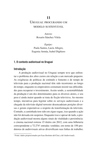 11
Uruguai: procurando um
modelo sustentável
Autora:
Rosario Sánchez Vilela
Equipe:
Paula Santos, Lucía Allegro,
Eugenia Armúa, Isabel Dighiero

1. O contexto audiovisual no Uruguai
Introdução
A produção audiovisual no Uruguai sempre teve que enfrentar o problema dos altos custos em relação a um mercado pequeno.
As exigências de políticas de estímulo e fomento e de tempo de
televisão para a produção nacional têm sido recorrentes ao longo
do tempo, enquanto os empresários costumam insistir nas dificuldades para recuperar o investimento. Assim sendo, a sustentabilidade
da produção é um dos determinantes para os diversos atores, e seu
peso é ainda maior quando se trata de ficção televisiva. Ao mesmo
tempo, iniciativas para legislar sobre os serviços audiovisuais e a
chegada da televisão digital terrestre desencadeiam posições diversas e geram expectativas a respeito da transformação da televisão.
Contudo, a caminhada tem sido em zigue-zague, isso quando a ação
não foi deixada em suspenso. Enquanto isso e apesar de tudo, a produção audiovisual mostra alguns sinais de vitalidade e persistência:
o cinema nacional estreou 15 títulos em 2012, com uma bilheteria
correspondente a 72.2741 entradas vendidas; em torno de 150 produtoras de audiovisuais ativas diversificam suas linhas de trabalho;
1

Fonte: dados proporcionados por Icau (Instituto del Cine y del Audiovisual).

 