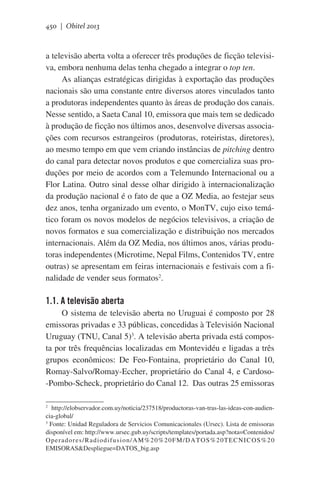 450 | Obitel 2013

a televisão aberta volta a oferecer três produções de ficção televisiva, embora nenhuma delas tenha chegado a integrar o top ten.
As alianças estratégicas dirigidas à exportação das produções
nacionais são uma constante entre diversos atores vinculados tanto
a produtoras independentes quanto às áreas de produção dos canais.
Nesse sentido, a Saeta Canal 10, emissora que mais tem se dedicado
à produção de ficção nos últimos anos, desenvolve diversas associações com recursos estrangeiros (produtoras, roteiristas, diretores),
ao mesmo tempo em que vem criando instâncias de pitching dentro
do canal para detectar novos produtos e que comercializa suas produções por meio de acordos com a Telemundo Internacional ou a
Flor Latina. Outro sinal desse olhar dirigido à internacionalização
da produção nacional é o fato de que a OZ Media, ao festejar seus
dez anos, tenha organizado um evento, o MonTV, cujo eixo temático foram os novos modelos de negócios televisivos, a criação de
novos formatos e sua comercialização e distribuição nos mercados
internacionais. Além da OZ Media, nos últimos anos, várias produtoras independentes (Microtime, Nepal Films, Contenidos TV, entre
outras) se apresentam em feiras internacionais e festivais com a finalidade de vender seus formatos2.

1.1. A televisão aberta
O sistema de televisão aberta no Uruguai é composto por 28
emissoras privadas e 33 públicas, concedidas à Televisión Nacional
Uruguay (TNU, Canal 5)3. A televisão aberta privada está composta por três frequências localizadas em Montevidéu e ligadas a três
grupos econômicos: De Feo-Fontaina, proprietário do Canal 10,
Romay-Salvo/Romay-Eccher, proprietário do Canal 4, e Cardoso-Pombo-Scheck, proprietário do Canal 12.  Das outras 25 emissoras
2
http://elobservador.com.uy/noticia/237518/productoras-van-tras-las-ideas-con-audiencia-global/
3
Fonte: Unidad Reguladora de Servicios Comunicacionales (Ursec). Lista de emissoras
disponível em: http://www.ursec.gub.uy/scripts/templates/portada.asp?nota=Contenidos/
Operadores/Radiodifusion/AM%20%20FM/DATOS%20TECNICOS%20
EMISORAS&Despliegue=DATOS_big.asp

 