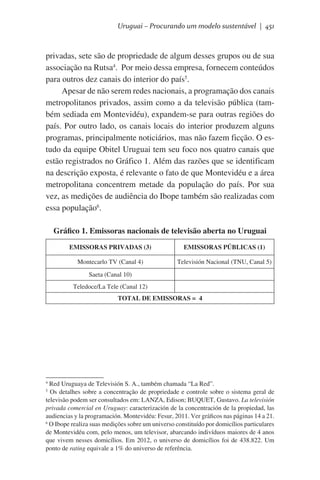 Uruguai – Procurando um modelo sustentável | 451

privadas, sete são de propriedade de algum desses grupos ou de sua
associação na Rutsa4.  Por meio dessa empresa, fornecem conteúdos
para outros dez canais do interior do país5.
Apesar de não serem redes nacionais, a programação dos canais
metropolitanos privados, assim como a da televisão pública (também sediada em Montevidéu), expandem-se para outras regiões do
país. Por outro lado, os canais locais do interior produzem alguns
programas, principalmente noticiários, mas não fazem ficção. O estudo da equipe Obitel Uruguai tem seu foco nos quatro canais que
estão registrados no Gráfico 1. Além das razões que se identificam
na descrição exposta, é relevante o fato de que Montevidéu e a área
metropolitana concentrem metade da população do país. Por sua
vez, as medições de audiência do Ibope também são realizadas com
essa população6.
Gráfico 1. Emissoras nacionais de televisão aberta no Uruguai
EMISSORAS PRIVADAS (3)

EMISSORAS PÚBLICAS (1)

Montecarlo TV (Canal 4)

Televisión Nacional (TNU, Canal 5)

Saeta (Canal 10)
Teledoce/La Tele (Canal 12)
TOTAL DE EMISSORAS = 4

Red Uruguaya de Televisión S. A., também chamada “La Red”.
Os detalhes sobre a concentração de propriedade e controle sobre o sistema geral de
televisão podem ser consultados em: LANZA, Edison; BUQUET, Gustavo. La televisión
privada comercial en Uruguay: caracterización de la concentración de la propiedad, las
audiencias y la programación. Montevidéu: Fesur, 2011. Ver gráficos nas páginas 14 a 21.
6
O Ibope realiza suas medições sobre um universo constituído por domicílios particulares
de Montevidéu com, pelo menos, um televisor, abarcando indivíduos maiores de 4 anos
que vivem nesses domicílios. Em 2012, o universo de domicílios foi de 438.822. Um
ponto de rating equivale a 1% do universo de referência.
4
5

 