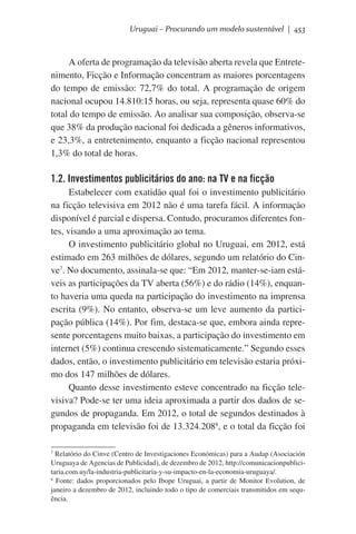 Uruguai – Procurando um modelo sustentável | 453

A oferta de programação da televisão aberta revela que Entretenimento, Ficção e Informação concentram as maiores porcentagens
do tempo de emissão: 72,7% do total. A programação de origem
nacional ocupou 14.810:15 horas, ou seja, representa quase 60% do
total do tempo de emissão. Ao analisar sua composição, observa-se
que 38% da produção nacional foi dedicada a gêneros informativos,
e 23,3%, a entretenimento, enquanto a ficção nacional representou
1,3% do total de horas.

1.2. Investimentos publicitários do ano: na TV e na ficção
Estabelecer com exatidão qual foi o investimento publicitário
na ficção televisiva em 2012 não é uma tarefa fácil. A informação
disponível é parcial e dispersa. Contudo, procuramos diferentes fontes, visando a uma aproximação ao tema.
O investimento publicitário global no Uruguai, em 2012, está
estimado em 263 milhões de dólares, segundo um relatório do Cinve7. No documento, assinala-se que: “Em 2012, manter-se-iam estáveis as participações da TV aberta (56%) e do rádio (14%), enquanto haveria uma queda na participação do investimento na imprensa
escrita (9%). No entanto, observa-se um leve aumento da participação pública (14%). Por fim, destaca-se que, embora ainda represente porcentagens muito baixas, a participação do investimento em
internet (5%) continua crescendo sistematicamente.” Segundo esses
dados, então, o investimento publicitário em televisão estaria próximo dos 147 milhões de dólares.
Quanto desse investimento esteve concentrado na ficção televisiva? Pode-se ter uma ideia aproximada a partir dos dados de segundos de propaganda. Em 2012, o total de segundos destinados à
propaganda em televisão foi de 13.324.2088, e o total da ficção foi
7
Relatório do Cinve (Centro de Investigaciones Económicas) para a Audap (Asociación
Uruguaya de Agencias de Publicidad), de dezembro de 2012, http://comunicacionpublicitaria.com.uy/la-industria-publicitaria-y-su-impacto-en-la-economia-uruguaya/.
8
Fonte: dados proporcionados pelo Ibope Uruguai, a partir de Monitor Evolution, de
janeiro a dezembro de 2012, incluindo todo o tipo de comerciais transmitidos em sequência.

 