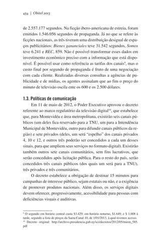 454 | Obitel 2013

de 2.557.177 segundos. Na ficção ibero-americana de estreia, foram
emitidos 1.546.056 segundos de propaganda. Já no que se refere às
ficções nacionais, as três tiveram uma distribuição desigual de espaços publicitários: Bienes gananciales teve 31.542 segundos, Somos
teve 6.241 e REC, 859. Não é possível transformar esses dados em
investimento econômico preciso com a informação que está disponível. É possível usar como referência as tarifas dos canais9, mas o
custo final por segundo de propaganda é fruto de uma negociação
com cada cliente. Realizadas diversas consultas a agências de publicidade e de mídias, os agentes assinalam que ao fim o preço do
minuto de televisão oscila ente os 600 e os 2.500 dólares.

1.3. Políticas de comunicação
Em 11 de maio de 2012, o Poder Executivo aprovou o decreto
referente ao marco regulatório da televisão digital10, que estabelece
que, para Montevidéu e área metropolitana, existirão seis canais públicos (um deles fica reservado para a TNU, um para a Intendência
Municipal de Montevidéu, outro para difundir canais públicos da região) e sete privados (deles, um será “espelho” dos canais privados
4, 10 e 12, e outros três poderão ser concedidos a cada um desses
sinais, para que ampliem seus serviços no formato digital). Existirão
também outros sete canais comunitários, sem fins lucrativos, que
serão concedidos após licitação pública. Para o resto do país, serão
concedidos três canais públicos (dos quais um será para a TNU),
três privados e três comunitários.
O decreto estabelece a obrigação de destinar 15 minutos para
campanhas de interesse público, sejam estatais ou não, e a exigência
de promover produtos nacionais. Além disso, os serviços digitais
devem oferecer, progressivamente, acessibilidade para pessoas com
deficiências visuais e auditivas.
9
O segundo em horário central custa $3.429; em horário noturno, $1.649, e $ 1.008 à
tarde, segundo a lista de preços da Saeta Canal 10, de 1/01/2013, à qual tivemos acesso.
10
Decreto original: http://archivo.presidencia.gub.uy/sci/decretos/2012/05/miem_585.
pdf

 