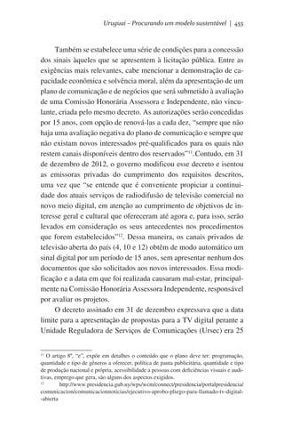 Uruguai – Procurando um modelo sustentável | 455

Também se estabelece uma série de condições para a concessão
dos sinais àqueles que se apresentem à licitação pública. Entre as
exigências mais relevantes, cabe mencionar a demonstração de capacidade econômica e solvência moral, além da apresentação de um
plano de comunicação e de negócios que será submetido à avaliação
de uma Comissão Honorária Assessora e Independente, não vinculante, criada pelo mesmo decreto. As autorizações serão concedidas
por 15 anos, com opção de renová-las a cada dez, “sempre que não
haja uma avaliação negativa do plano de comunicação e sempre que
não existam novos interessados pré-qualificados para os quais não
restem canais disponíveis dentro dos reservados”11.	Contudo, em 31
de dezembro de 2012, o governo modificou esse decreto e isentou
as emissoras privadas do cumprimento dos requisitos descritos,
uma vez que “se entende que é conveniente propiciar a continuidade dos atuais serviços de radiodifusão de televisão comercial no
novo meio digital, em atenção ao cumprimento de objetivos de interesse geral e cultural que ofereceram até agora e, para isso, serão
levados em consideração os seus antecedentes nos procedimentos
que forem estabelecidos”12. Dessa maneira, os canais privados de
televisão aberta do país (4, 10 e 12) obtêm de modo automático um
sinal digital por um período de 15 anos, sem apresentar nenhum dos
documentos que são solicitados aos novos interessados. Essa modificação e a data em que foi realizada causaram mal-estar, principalmente na Comissão Honorária Assessora Independente, responsável
por avaliar os projetos.
O decreto assinado em 31 de dezembro expressava que a data
limite para a apresentação de propostas para a TV digital perante a
Unidade Reguladora de Serviços de Comunicações (Ursec) era 25
O artigo 8º, “e”, expõe em detalhes o conteúdo que o plano deve ter: programação,
quantidade e tipo de gêneros a oferecer, política de pauta publicitária, quantidade e tipo
de produção nacional e própria, acessibilidade a pessoas com deficiências visuais e auditivas, emprego que gera, são alguns dos aspectos exigidos.
12
http://www.presidencia.gub.uy/wps/wcm/connect/presidencia/portalpresidencia/
comunicacion/comunicacionnoticias/ejecutivo-aprobo-pliego-para-llamado-tv-digital-abierta
11

 