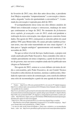 456 | Obitel 2013

de fevereiro de 2013, mas, dois dias antes dessa data, o presidente
José Mujica suspendeu “temporariamente” a convocação a interessados, alegando “razões de oportunidade e conveniência”13. A retomada da convocação é esperada para abril de 2013.
O acompanhamento desse tema nos dois últimos anuários do
Obitel tem evidenciado avanços e retrocessos, mudanças de rumo
que continuaram ao longo de 2012. No momento do fechamento
deste capítulo, já avançado o ano de 2013, ainda está pendente a
realização da nova convocação, mas alguns passos concretos foram
dados. Em agosto de 2012, começaram as emissões-piloto do canal
público TNU para Montevidéu. Os canais privados também já fizeram testes, mas não estão transmitindo em seus sinais digitais14. A
data para o “apagão analógico” aparentemente está mantida: 21 de
novembro de 2015.
No que se refere à Lei de Serviços Audiovisuais, o projeto está
sendo analisado pelo Poder Executivo. Seus conteúdos têm sido revelados parcialmente em notas à imprensa, a partir de diversas fontes do governo, mas seu texto completo ainda não foi publicado nem
chegou ao Parlamento15.
Em agosto de 2012, somou-se a esses debates em torno da mídia a convocatória, pelo Poder Executivo, de um Comitê Técnico
Consultivo sobre direitos de meninos, meninas e adolescentes, liberdade de expressão e meios de comunicação, com a tarefa de elaborar
uma série de recomendações a partir de uma agenda de discussão16.
Fontes: http://www.180.com.uy/articulo/26133_Asi-sera-la-TV-digital-uruguaya;
http://www.elobservador.com.uy/noticia/242125/mujica-freno-llamado-sobre-tv-digital-tras-pedido-de-los-canales/;
http://www.presidencia.gub.uy/wps/wcm/connect/presidencia/portalpresidencia/comunicacion/comunicacionnoticias/ejecutivo-aprobo-pliego-para-llamado-tv-digital-abierta;
http://180.com.uy/articulo/32687_TV-digital-La-antiguedad-da-prioridad-a-canales-privados; http://historico.elpais.com.uy/130124/ultmo-690824/ultimomomento/posterganllamado-para-operar-la-television-digital/
14
http://www.180.com.uy/articulo/28114_La-television-digital-llego-a-medias
15
http://brecha.com.uy/index.php/politica-uruguaya/1111-el-modelo-uruguayo; http://
www.montevideo.com.uy/notnoticias_174665_1.html
16
As atas de cada sessão foram divulgadas e, junto com o relatório e as recomendações
finais, estão em: http://www.presidencia.gub.uy/wps/wcm/connect/presidencia/portal13

 