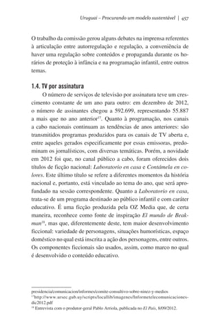 Uruguai – Procurando um modelo sustentável | 457

O trabalho da comissão gerou alguns debates na imprensa referentes
à articulação entre autorregulação e regulação, a conveniência de
haver uma regulação sobre conteúdos e propaganda durante os horários de proteção à infância e na programação infantil, entre outros
temas.   

1.4. TV por assinatura
O número de serviços de televisão por assinatura teve um crescimento constante de um ano para outro: em dezembro de 2012,
o número de assinantes chegou a 592.699, representando 55.887
a mais que no ano anterior17. Quanto à programação, nos canais
a cabo nacionais continuam as tendências de anos anteriores: são
transmitidos programas produzidos para os canais de TV aberta e,
entre aqueles gerados especificamente por essas emissoras, predominam os jornalísticos, com diversas temáticas. Porém, a novidade
em 2012 foi que, no canal público a cabo, foram oferecidos dois
títulos de ficção nacional: Laboratorio en casa e Contámela en colores. Este último título se refere a diferentes momentos da história
nacional e, portanto, está vinculado ao tema do ano, que será aprofundado na sessão correspondente. Quanto a Laboratorio en casa,
trata-se de um programa destinado ao público infantil e com caráter
educativo. É uma ficção produzida pela OZ Media que, de certa
maneira, reconhece como fonte de inspiração El mundo de Beakman18, mas que, diferentemente deste, tem maior desenvolvimento
ficcional: variedade de personagens, situações humorísticas, espaço
doméstico no qual está inscrita a ação dos personagens, entre outros.
Os componentes ficcionais são usados, assim, como marco no qual
é desenvolvido o conteúdo educativo.

presidencia/comunicacion/informes/comite-consultivo-sobre-ninez-y-medios
17
http://www.ursec.gub.uy/scripts/locallib/imagenes/Informetelecomunicacionesdic2012.pdf
18
Entrevista com o produtor-geral Pablo Arriola, publicada no El País, 8/09/2012.

 