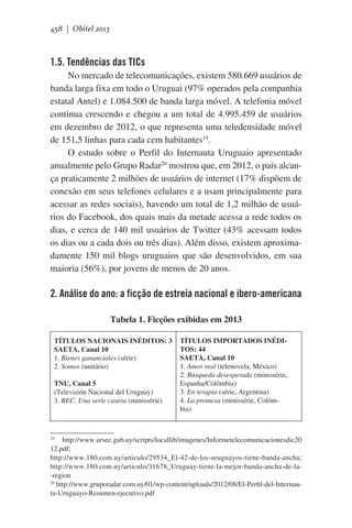 458 | Obitel 2013

1.5. Tendências das TICs
No mercado de telecomunicações, existem 580.669 usuários de
banda larga fixa em todo o Uruguai (97% operados pela companhia
estatal Antel) e 1.084.500 de banda larga móvel. A telefonia móvel
continua crescendo e chegou a um total de 4.995.459 de usuários
em dezembro de 2012, o que representa uma teledensidade móvel
de 151,5 linhas para cada cem habitantes19.
O estudo sobre o Perfil do Internauta Uruguaio apresentado
anualmente pelo Grupo Radar20 mostrou que, em 2012, o país alcança praticamente 2 milhões de usuários de internet (17% dispõem de
conexão em seus telefones celulares e a usam principalmente para
acessar as redes sociais), havendo um total de 1,2 milhão de usuários do Facebook, dos quais mais da metade acessa a rede todos os
dias, e cerca de 140 mil usuários de Twitter (43% acessam todos
os dias ou a cada dois ou três dias). Além disso, existem aproximadamente 150 mil blogs uruguaios que são desenvolvidos, em sua
maioria (56%), por jovens de menos de 20 anos.

2. Análise do ano: a ficção de estreia nacional e ibero-americana
Tabela 1. Ficções exibidas em 2013
TÍTULOS NACIONAIS INÉDITOS: 3
SAETA, Canal 10
1. Bienes gananciales (série)
2. Somos (unitário)
TNU, Canal 5
(Televisión Nacional del Uruguay)
3. REC. Una serie casera (minissérie)

TÍTULOS IMPORTADOS INÉDITOS: 44
SAETA, Canal 10
1. Amor real (telenovela, México)
2. Búsqueda desesperada (minissérie,
Espanha/Colômbia)
3. En terapia (série, Argentina)	
4. La promesa (minissérie, Colômbia)	

http://www.ursec.gub.uy/scripts/locallib/imagenes/Informetelecomunicacionesdic20
12.pdf;
http://www.180.com.uy/articulo/29534_El-42-de-los-uruguayos-tiene-banda-ancha;
http://www.180.com.uy/articulo/31678_Uruguay-tiene-la-mejor-banda-ancha-de-la-region
20
http://www.gruporadar.com.uy/01/wp-content/uploads/2012/08/El-Perfil-del-Internauta-Uruguayo-Resumen-ejecutivo.pdf
19

 