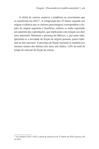 Uruguai – Procurando um modelo sustentável | 461

A oferta de estreias manteve a tendência ao crescimento que
se manifestou em 201121. A composição dos 47 títulos segundo sua
origem evidencia que as maiores porcentagens correspondem a ficções de origem argentina e brasileira, embora se tenha registrado
um aumento das coproduções, que triplicaram com relação aos dois
anos anteriores. Diminuiu a presença do México, e, por outro lado,
apresenta-se a novidade da ficção de origem peruana, pouco habitual na tela nacional. A presença de ficção nacional se mantém nos
mesmos termos dos últimos três anos: três títulos, 1,6% do total de
tempo de emissão da ficção de estreia.

21
Ver Anuários 2011 e 2012: a oferta de estreias foi de 37 títulos em 2010 e passou a 46
em 2011.

 