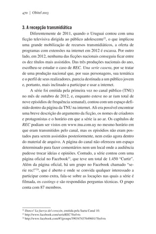 470 | Obitel 2013

3. A recepção transmidiática
Diferentemente de 2011, quando o Uruguai contou com uma
ficção televisiva dirigida ao público adolescente22, o que implicou
uma grande mobilização de recursos transmidiáticos, a oferta de
programas com extensões na internet em 2012 é escassa. Por outro
lado, em 2012, nenhuma das ficções nacionais conseguiu ficar entre
os dez títulos mais assistidos. Das três produções nacionais do ano,
escolheu-se estudar o caso de REC. Una serie casera, por se tratar
de uma produção nacional que, por suas personagens, sua temática
e o perfil de seus realizadores, parecia destinada a um público jovem
e, portanto, mais inclinado a participar e usar a internet.   
A série foi emitida pela primeira vez no canal público (TNU)
no mês de outubro de 2012, e, enquanto esteve no ar (um total de
nove episódios de frequência semanal), contou com um espaço definido dentro da página da TNU na internet. Ali era possível encontrar
uma breve descrição do argumento da ficção, os nomes de criadores
e protagonistas e o horário em que a série ia ao ar. Os capítulos de
REC podiam ser vistos em www.tnu.com.uy no mesmo horário em
que eram transmitidos pelo canal, mas os episódios não eram postados para serem assistidos posteriormente, nem estão agora dentro
do material de arquivo. A página do canal não ofereceu um espaço
determinado para fazer comentários nem um local onde a audiência
pudesse trocar ideias e opiniões. Contudo, a série contou com uma
página oficial no Facebook23, que teve um total de 1.450 “Curtir”.
Além da página oficial, há um grupo no Facebook chamado “serie rec!”24, que é aberto e onde se convida qualquer interessado a
participar como extra, fala-se sobre as locações nas quais a série é
filmada, os castings e são respondidas perguntas técnicas. O grupo
conta com 87 membros.

Dance! La fuerza del corazón, emitida pela Saeta Canal 10.
http://www.facebook.com/serieREC?fref=ts
24
http://www.facebook.com/#!/groups/390347437649601/?fref=ts
22
23

 