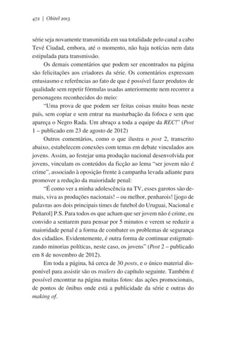 472 | Obitel 2013

série seja novamente transmitida em sua totalidade pelo canal a cabo
Tevé Ciudad, embora, até o momento, não haja notícias nem data
estipulada para transmissão.
Os demais comentários que podem ser encontrados na página
são felicitações aos criadores da série. Os comentários expressam
entusiasmo e referências ao fato de que é possível fazer produtos de
qualidade sem repetir fórmulas usadas anteriormente nem recorrer a
personagens reconhecidos do meio:
“Uma prova de que podem ser feitas coisas muito boas neste
país, sem copiar e sem entrar na masturbação da fofoca e sem que
apareça o Negro Rada. Um abraço a toda a equipe da REC!” (Post
1 – publicado em 23 de agosto de 2012)
Outros comentários, como o que ilustra o post 2, transcrito
abaixo, estabelecem conexões com temas em debate vinculados aos
jovens. Assim, ao festejar uma produção nacional desenvolvida por
jovens, vinculam os conteúdos da ficção ao lema “ser jovem não é
crime”, associado à oposição frente à campanha levada adiante para
promover a redução da maioridade penal:
“É como ver a minha adolescência na TV, esses garotos são demais, viva as produções nacionais! – ou melhor, penharois! [jogo de
palavras aos dois principais times de futebol do Uruguai, Nacional e
Peñarol] P.S. Para todos os que acham que ser jovem não é crime, eu
convido a sentarem para pensar por 5 minutos e verem se reduzir a
maioridade penal é a forma de combater os problemas de segurança
dos cidadãos. Evidentemente, é outra forma de continuar estigmatizando minorias políticas, neste caso, os jovens” (Post 2 – publicado
em 8 de novembro de 2012).
Em toda a página, há cerca de 30 posts, e o único material disponível para assistir são os trailers do capítulo seguinte. Também é
possível encontrar na página muitas fotos: das ações promocionais,
de pontos de ônibus onde está a publicidade da série e outras do
making of.

 