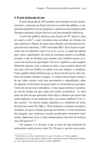 Uruguai – Procurando um modelo sustentável | 473

4. O mais destacado do ano
O mais destacado de 2012 poderia ser resumido em três acontecimentos: a presença de ficção televisiva na televisão pública, o surgimento da primeira sitcom uruguaia e a aposta na convergência entre
literatura nacional e ficção televisiva em uma produção ambiciosa.
A televisão pública ofereceu uma ficção em TV aberta e duas
no canal a cabo25, o que constituiu uma novidade em relação aos
anos anteriores. Depois de quase duas décadas sem presença de ficção televisiva nacional, a TNU transmitiu REC. Essa ficção se apresenta, em seu subtítulo, como Una serie casera. A expressão aponta
para vários significados: dá conta da estratégia narrativa escolhida,
assinala o tipo de histórias que contém, mas também remete à escassez de recursos de que dispõe. Em nove capítulos, o personagem
Sebastián registra, com a câmara na mão, o que acontece dentro de
sua casa, com sua família, as saídas com seus amigos, o cotidiano.
Cada capítulo alterna histórias que se desenvolvem nesses dois âmbitos de relação: família e amigos. A estética dessa ficção simula a
de um vídeo caseiro, com seus movimentos e imperfeições, além
da aparente irrelevância de quase todas as circunstâncias gravadas.
Como diz um de seus realizadores, é uma opção estética e narrativa,
ao mesmo tempo em que surge por razões econômicas: “A série
parte da ideia de que queremos fazer algo e sabemos que quase não
temos dinheiro. O que podemos fazer com pouco dinheiro? Um vídeo caseiro.” Ao mesmo tempo, identifica-se a influência de séries
de televisão como The Office: “Dali roubamos o formato semidocumentário, no qual a câmara participa da história, e o tom naturalista
das atuações, que exploram a tensão gerada pelos momentos incômodos. Queremos levar a vida cotidiana para a televisão da maneira
mais fiel possível.”26
Um aspecto a se destacar é que se trata de uma produção de
realizadores muito jovens, entre 25 e 26 anos, e um dos raros exemContámela en colores e Laboratorio en casa. Ver partes 1 e 5 deste capítulo.
Declarações de um dos autores, Matías Ganz, transcritas na nota de Mariángel Solomita. “La tv quiere ficción. Otro cuento.” El País, 8/09/2012.
25
26

 