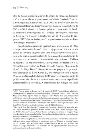 474 | Obitel 2013

plos de ficção televisiva a partir de apoios de fundos de fomento:
a série é premiada na segunda convocatória do Fundo de Fomento
Cinematográfico e Audiovisual 2009-2010 do Instituto del Cine y el
Audiovisual (Icau), na linha “Desenvolvimento de Roteiro, Série de
TV”; em 2011, obtém o prêmio na primeira convocatória do Fundo
de Fomento Cinematográfico 2011 do Icau, na categoria “Produção
de Série de TV Ficção” e, finalmente, em 2012, o apoio do programa “MVD Socio Audiovisual”, segunda convocatória, na linha
“Finalização Telessérie”27.
Não obstante, a produção ficcional mais ambiciosa de 2012 foi
a empreendida com Somos28. Nela, conjugaram-se autores prestigiosos da literatura uruguaia com uma produção audiovisual cuidadosa e de corte cinematográfico. O ciclo consistiu na adaptação de
uma novela e três contos, em um total de seis capítulos: “Cadáver
se necesita”, de Milton Fornaro, “El vigilante”, de Henry Trujillo,
“Terribles ojos verdes”, de Mario Delgado Aparaín, “Elogio de la
nieve”, de Hugo Burel29. Somos foi um dos projetos de produção
mais relevantes da Saeta Canal 10, em coprodução com a Agadu
(Asociación General de Autores del Uruguay), com participação de
profissionais vinculados ao cinema e atores que tiveram experiência
cinematográfica e televisiva. A ambientação dos espaços nos quais
REC. Una serie casera. Estreia em 13 de outubro de 2012. Transmitida aos sábados, às
21h30, pela TNU.  Consistiu em nove capítulos de 25 minutos. Elenco: César Troncoso,
María Elena Pérez, Agustín Pérez, Sol Regules, Mateo Altez e Alan Ortiz protagonizam
a série como pais, irmãos e amigos de Sebastián, que aparece representado por Luis Sanguinetti. Escrita e dirigida por Matias Ganz (25 anos) e Rodrigo Lappado (26 anos). Nos
créditos, aparece a assessoria de roteiro de Carlos Tanco. Coprodução de Negro Jefe e
Buen Cine. As verbas destinadas foram de cerca de 120 mil dólares.
28
Direção de Arte: Inés Olmedo. Vestuário: Ana Domínguez. Direção de fotografia: Milton Dujó. Coordenação, produção: Mirtha Molina, María Noel García. Produção: Virginia Altlelri, Rossana Carrasco. Autora: Beatriz Carbajales. Assistente de Direção: Diego
Soto. Produção Geral: Anabela Pinilla. Direção: Eduardo Rípari. Edição e musicalização:
Martín Etchebehere, Katerina Gorbarán.
29
Embora tenha sido apresentada como uma série de unitários, e assim tenha sido classificada aqui, não se ajusta totalmente às suas regras: tanto em “Cadáver se necesita” quanto
em “El vigilante”, a ficção desenvolve-se em dois capítulos; por sua vez, “Terribles ojos
verdes” e “Elogio de la nieve” são resolvidas em um capítulo cada uma e respondem,
assim, cabalmente ao formato unitário.
27

 