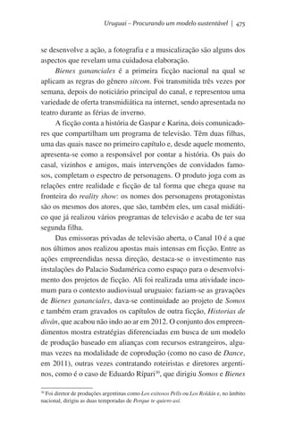 Uruguai – Procurando um modelo sustentável | 475

se desenvolve a ação, a fotografia e a musicalização são alguns dos
aspectos que revelam uma cuidadosa elaboração.
Bienes gananciales é a primeira ficção nacional na qual se
aplicam as regras do gênero sitcom. Foi transmitida três vezes por
semana, depois do noticiário principal do canal, e representou uma
variedade de oferta transmidiática na internet, sendo apresentada no
teatro durante as férias de inverno.
A ficção conta a história de Gaspar e Karina, dois comunicadores que compartilham um programa de televisão. Têm duas filhas,
uma das quais nasce no primeiro capítulo e, desde aquele momento,
apresenta-se como a responsável por contar a história. Os pais do
casal, vizinhos e amigos, mais intervenções de convidados famosos, completam o espectro de personagens. O produto joga com as
relações entre realidade e ficção de tal forma que chega quase na
fronteira do reality show: os nomes dos personagens protagonistas
são os mesmos dos atores, que são, também eles, um casal midiático que já realizou vários programas de televisão e acaba de ter sua
segunda filha.  
Das emissoras privadas de televisão aberta, o Canal 10 é a que
nos últimos anos realizou apostas mais intensas em ficção. Entre as
ações empreendidas nessa direção, destaca-se o investimento nas
instalações do Palacio Sudamérica como espaço para o desenvolvimento dos projetos de ficção. Ali foi realizada uma atividade incomum para o contexto audiovisual uruguaio: faziam-se as gravações
de Bienes gananciales, dava-se continuidade ao projeto de Somos
e também eram gravados os capítulos de outra ficção, Historias de
diván, que acabou não indo ao ar em 2012. O conjunto dos empreendimentos mostra estratégias diferenciadas em busca de um modelo
de produção baseado em alianças com recursos estrangeiros, algumas vezes na modalidade de coprodução (como no caso de Dance,
em 2011), outras vezes contratando roteiristas e diretores argentinos, como é o caso de Eduardo Rípari30, que dirigiu Somos e Bienes
30
Foi diretor de produções argentinas como Los exitosos Pells ou Los Roldán e, no âmbito
nacional, dirigiu as duas temporadas de Porque te quiero así.

 