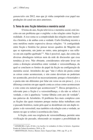 476 | Obitel 2013

gananciales em 2012, mas que já vinha cumprindo esse papel nas
produções do canal em anos anteriores.

5. Tema do ano: ficção televisiva e memória social
	 O tema do ano, ficção televisiva e memória social, está inscrito em um problema que o engloba: o das relações entre ficção e
realidade. A isso soma-se a complexidade das relações entre memória e história, e de ambas com a verdade. Carlo Ginzburg recorre a
uma metáfora muito expressiva dessas relações: “A contiguidade
entre ficção e história faz pensar nesses quadros de Magritte em
que se representa, um junto ao outro, uma paisagem e seu reflexo em um espelho quebrado”31. Não é possível, aqui, dar conta das
diversas abordagens teóricas nem da rede de discussões que essa
temática já teve. Não obstante, consideramos relevante levar em
conta a distinção aristotélica entre verdade e verossimilhança, da
qual se concluem os limites do papel da ficção na configuração da
memória social. Aristóteles diz que “não é ofício do poeta contar
as coisas como aconteceram, e sim como deveriam ou poderiam
ter acontecido, provável ou necessariamente; porque o historiador e
o poeta não são diferentes por falar em verso ou em prosa […] e a
diferença consiste em que aquele conta as coisas como aconteceram
e este como era natural que acontecessem”32. Dessa perspectiva, o
relevante para a ficção é a verossimilhança, e ela não se refere à
verdade, e sim à aparência: “contar fábulas com ares de verdade”,
nas palavras de Aristóteles. O problema fica mais complexo com
as ficções das quais tratamos porque muitas delas trabalham com
o passado histórico, razão pela qual se desdobram em um duplo registro: o do verossímil, mas também o da relação com a verdade, ao
menos no que se refere à ocorrência dos fatos.
A ficção, com sua exigência de verossimilhança, permite uma
vivificação do passado, oferecendo ao receptor a possibilidade de
GINZBURG, Carlo. El hilo y las huellas: lo verdadero, lo falso, lo ficticio. Argentina:
Fondo de Cultura Económica, 2010. p. 20.
32
ARISTÓTELES. Poética. Buenos Aires: Espasa Calpe, 1948. cap. IV, p. 43.
31

 