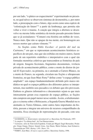 478 | Obitel 2013

por um lado, “o pânico ao esquecimento” experimentado no presente, no qual talvez se observem sintomas de desmemória, e, por outro
lado, a preocupação com o futuro, algo assim como uma espécie de
“colonização do futuro”35 a partir da lembrança, que permita não
voltar a viver o trauma. A canção que integra a abertura se desenvolve na mesma linha semântica da tensão passado-presente-futuro
que se já assinalamos: “Contarei esta história um milhão de vezes.
Nunca mais. Que não se apague da tua mente, em homenagem aos
nossos mortos que caíram vilmente.”36
As ficções como Pablo Escobar: el patrón del mal ou
Cuéntame,37 em que se representam acontecimentos históricos específicos de um país, mas que são exibidas em muitos outros, fazem
parte de um repertório simbólico e interpretativo com o qual são
formadas memórias coletivas que transcendem as fronteiras do país
de origem. Imagens ficcionais, fragmentos documentais, vivência
privada do acontecimento público, como a morte do diretor do jornal El Espectador, na primeira, ou o atentado a Carrero Blanco, ou
a morte de Franco, na segunda, circulam nas ficções e ultrapassam
fronteiras, no que Jean-Marc Ferry38 define como “o espaço público
ampliado”: um espaço fundamentalmente definido pelo marco midiático no qual os espaços públicos dos diferentes países se interpenetram, mas também seus passados e os debates que eles provocam.
Embora os gêneros informativos e documentais sejam os que mais
intensamente geram essa expansão do espaço público, as ficções
não cumprem um papel menor nesse sentido. Assim, a teledramaturgia e o cinema sobre o Holocausto, a Segunda Guerra Mundial ou os
atentados às Torres Gêmeas, entre outros fatos importantes da história, passam a integrar um universo de recursos compartilhados da
memória. Essa circulação de representações do passado, com seus
GUIDDENS, A. Modernidad e identidad del yo. Barcelona: Ed. Península, 1997.
A canção é “La última bala”, de Yuri Buenaventura.
37
Cuéntame, série da Televisión Española. Criada por Miguel Ángel Bernardeu. Produção: Grupo Ganga. Elenco: Imanol Arias, Ana Duato, María Galiana, Juan Echanove.
Transmitida por TNU. Rating: 1,9%. Share: 3%.
38
FERRY, Jean-Marc. El nuevo espacio público. Barcelona: Gedisa, 1998.
35
36

 