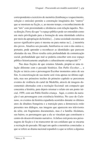 Uruguai – Procurando um modelo sustentável | 479

correspondentes exercícios de memória (lembrança e esquecimento,
seleção e omissão) permite a construção imaginária dos “outros”
que se mostram na ficção, e, ao mesmo tempo, o reconhecimento de
um “nós” com proximidades e distâncias com relação àqueles. Nessa direção, Ferry diz que “o espaço público pode ser entendido como
um meio privilegiado para a formação de uma identidade coletiva
por meio da apropriação da história […] uma sociedade encontra um
acesso significativo para si mesma ou para outras na […] memória
dos povos. Atualiza seu passado, familiariza-se com o das outras e,
portanto, pode aprender a reconhecer as identidades que parecem
afastadas da sua. Disso resulta certa profundidade da comunicação
social, profundidade que mal se poderia conceber sem esse espaço
público historicamente ampliado e culturalmente enriquecido”.39
Nas duas ficções de que estamos falando, propõe-se uma relação diferente com o passado histórico. Em Pablo Escobar…, a
ficção se inicia com o personagem Escobar momentos antes de seu
fim. A concretização de sua morte será vista apenas no último capítulo, mas nos primeiros trechos do primeiro capítulo se percorrem
eventos de violência do cartel de Medellín, através de imagens documentais alternadas com a recriação ficcional: um compacto que
concentra a história, para depois retomar o relato em um ponto inicial, 1959, com um Pablo Emilio criança.  Aqui, o centro da narração é um personagem com existência histórica. No caso de Cuéntame, os eventos da história espanhola ocorridos durante os últimos
anos da ditadura franquista e a transição para a democracia estão
presentes nos diálogos, nas imagens que aparecem nos televisores
da série, em fragmentos documentais, mas é a família Alcántara,
seu bairro, os personagens que a ela se vinculam que constituem o
centro do desenvolvimento narrativo. A ênfase está posta nos personagens de ficção e é no transcorrer de seu cotidiano que se encarna
a recriação do passado. Há aqui um apelo a memórias conectadas: a
que se refere ao drama nacional espanhol e a que se refere a algumas

39

Idem, p. 20.

 