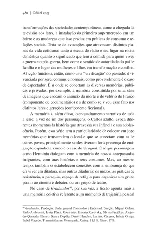 480 | Obitel 2013

transformações das sociedades contemporâneas, como a chegada da
televisão aos lares, a instalação do primeiro supermercado em um
bairro e as mudanças que isso produz em práticas de consumo e relações sociais. Trata-se de evocações que atravessam distintos planos da vida cotidiana: tanto a escuta do rádio e seu lugar na rotina
doméstica quanto o significado que tem a comida para quem viveu
a guerra e o pós-guerra, bem como o sentido de autoridade do pai de
família e o lugar das mulheres e filhos em transformação e conflito.
A ficção funciona, então, como uma “vivificação” do passado: é vivenciada por seres comuns e normais, como provavelmente é o caso
do espectador. É aí onde se conectam as diversas memórias, públicas e privadas: por exemplo, a memória constituída por uma série
de imagens que evocam o anúncio da morte e do velório de Franco
(componente de documentário) e a de como se viveu esse fato nos
distintos lares e gerações (componente ficcional).
A memória é, além disso, o enquadramento narrativo de toda
a série: a voz de um dos personagens, o Carlos adulto, evoca diferentes momentos da história que atravessa sua infância e sua adolescência. Porém, essa série tem a particularidade de colocar em jogo
memórias que transcendem o local e que se conectam com as de
outros povos, principalmente se eles tiveram forte presença de emigração espanhola, como é o caso do Uruguai. É aí que personagens
como Herminia dialogam com a memória de nossos antepassados
imigrantes, com suas histórias e seus costumes. Mas, ao mesmo
tempo, também se estabelecem conexões com a lembrança do que
era viver em ditadura, mas outras ditaduras: os medos, as práticas de
resistência, a paróquia, espaço de refúgio para organizar um grupo
para ir ao cinema e debater, ou um grupo de teatro.
No caso de Graduados40, por sua vez, a ficção aponta mais a
uma memória coletiva referente a um momento da trajetória pessoal
40
Graduados. Produção: Underground Contenidos e Endemol. Direção: Miguel Colom,
Pablo Ambrosini, Javier Pérez. Roteiristas: Ernesto Korovsky, Silvina Frejdkes, Alejandro Quesada. Elenco: Nancy Dupláa, Daniel Hendler, Luciano Cáceres, Julieta Ortega,
Isabel Macedo. Transmitida por Montecarlo. Rating: 11,1%. Share: 17%.

 