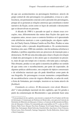 Uruguai – Procurando um modelo sustentável | 481

do que aos acontecimentos ou personagens históricos: através do
grupo central de oito personagens (os graduados), evoca-se a adolescência, em permanente conexão com o presente dos personagens,
porque ali se gestaram as relações amorosas que constituem o motor
narrativo da ficção, assim como os laços de amizade e desencontro
que se desenvolvem no presente.
A década de 1980 é o passado no qual se situam essas evocações, mas, diferentemente das outras duas ficções das quais nos
ocupamos antes, nesses casos o contexto histórico só é apresentado
com referências musicais e com a participação, em alguns capítulos, de Charly García, Fabiana Cantilo ou Fito Páez. Produz-se uma
intervenção sobre o passado despolitizando-o. Os acontecimentos
históricos dos anos 1980 são omitidos: não há nenhuma referência à
ditadura, à política argentina nem aos processos de transição para a
democracia. Os 80 são uma desculpa para situar a ficção em relação
à idade dos personagens (e dos atores que os encarnam) no presente, mais do que um tempo em si mesmo, relevante para a narração.
Não obstante, produz-se um apelo à memória do público no sentido
de que conta com o reconhecimento, por parte do espectador, de
algumas práticas adolescentes, um conjunto de tópicos consensuais
e de referências musicais que ele pode identificar como parte de
sua biografia. Os personagens evocam momentos compartilhados
de sua adolescência: cenas da viagem a Bariloche, as aulas de coral,
a festa de formatura, por exemplo, inserem-se na trama através do
flashback.
Contámela en colores. El Bicentenario visto desde Montevi41
déu é uma produção nacional em dez capítulos, que foi gerada a
partir da comemoração do Bicentenário e que pretende fazer uma
É uma produção de dez capítulos, uma iniciativa conjunta de Tevé Ciudad e da Divisão
de Informação e Comunicação da Prefeitura de Montevidéu, com apoio da Comissão de
Patrimônio do Ministério da Educação e Cultura e a Comissão do Bicentenário do Ministério de Educação e Cultura. Foi transmitida pelo canal público de TV a cabo em 2012.
Roteiro: Pablo Vierci. Direção: Nico Soto. Produção: Tevé Ciudad. Elenco: Protagonista:
Pablo Tate. Participação: Rafael Soliwoda, Graciela Gelós, Juan Saraví, César Troncoso,
Nelson Lence, Rosa Simonelli, Santiago Sanguinetti, Nicolás Ballestrino, Ileana López
e Darío Campalanz.

41

 