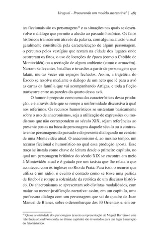 Uruguai – Procurando um modelo sustentável | 483

tes ficcionais são os personagens42 e as situações nas quais se desenvolve o diálogo que permite a alusão ao passado histórico. Os fatos
históricos transcorrem através da palavra, com alguma alusão visual
geralmente constituída pela caracterização de algum personagem,
o percurso pelos vestígios que restam na cidade dos lugares onde
ocorreram os fatos, o uso de locações de época (como o Cabildo de
Montevidéu) ou a recriação de algum ambiente (como o armazém).
Narram-se levantes, batalhas e invasões a partir de personagens que
falam, muitas vezes em espaços fechados. Assim, a trajetória do
Êxodo se resolve mediante o diálogo de um neto que lê para a avó
as cartas da família que vai acompanhando Artigas, e toda a ficção
transcorre entre as paredes do quarto dessa avó.
O humor é proposto como uma das características dessa produção, e é através dele que se rompe a uniformidade discursiva à qual
nos referimos. Os recursos humorísticos se sustentam basicamente
sobre o uso de anacronismos, seja a utilização de expressões ou modismos que não correspondem ao século XIX, sejam referências ao
presente postas na boca de personagens daquele século ou o contraste entre personagens do passado e do presente dialogando no cenário
de uma Montevidéu atual. O anacronismo é, ao mesmo tempo, um
recurso ficcional e humorístico no qual essa produção aposta. Esse
traço se instala como chave de leitura desde o primeiro capítulo, no
qual um personagem britânico do século XIX se encontra em meio
à Montevidéu atual e é guiado por um taxista que lhe relata o que
aconteceu com os ingleses no Rio da Prata. Para isso, o recurso que
utiliza é um rádio: o evento é contado como se fosse uma partida
de futebol e rompe a solenidade da retórica de um discurso histórico. Os anacronismos se apresentam sob distintas modalidades, com
maior ou menor justificação narrativa: assim, em um capítulo, uma
professora dialoga com um personagem que sai do quadro de Juan
Manuel de Blanes, sobre o desembarque dos 33 Orientais e, em ouQuase a totalidade dos personagens (exceto a representação de Miguel Barreiro e uma
referência a Lord Ponsomby no último capítulo) são inventados para dar lugar à narração
do fato histórico.

42

 