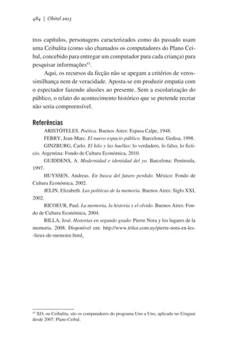 484 | Obitel 2013

tros capítulos, personagens caracterizados como do passado usam
uma Ceibalita (como são chamados os computadores do Plano Ceibal, concebido para entregar um computador para cada criança) para
pesquisar informações43.  
Aqui, os recursos da ficção não se apegam a critérios de verossimilhança nem de veracidade. Aposta-se em produzir empatia com
o espectador fazendo alusões ao presente. Sem a escolarização do
público, o relato do acontecimento histórico que se pretende recriar
não seria compreensível.

Referências
ARISTÓTELES. Poética. Buenos Aires: Espasa Calpe, 1948.
FERRY, Jean-Marc. El nuevo espacio público. Barcelona: Gedisa, 1998.
GINZBURG, Carlo. El hilo y las huellas: lo verdadero, lo falso, lo ficticio. Argentina: Fondo de Cultura Económica, 2010.
GUIDDENS, A. Modernidad e identidad del yo. Barcelona: Península,
1997.
HUYSSEN, Andreas. En busca del futuro perdido. México: Fondo de
Cultura Económica, 2002.
JELIN, Elizabeth. Las políticas de la memoria. Buenos Aires: Siglo XXI,
2002.
RICOEUR, Paul. La memoria, la historia y el olvido. Buenos Aires: Fondo de Cultura Económica, 2004.
RILLA, José. Historias en segundo grado: Pierre Nora y los lugares de la
memoria. 2008. Disponível em: http://www.trilce.com.uy/pierre-nora-en-les-lieux-de-memoire.html.

43
XO, ou Ceibalita, são os computadores do programa Uno a Uno, aplicado no Uruguai
desde 2007: Plano Ceibal.

 