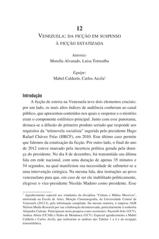 12
Venezuela: da ficção em suspenso
à ficção estatizada
Autoras:
Morella Alvarado, Luisa Torrealba
Equipe:
Mabel Calderín, Carlos Arcila1
	

Introdução
A ficção de estreia na Venezuela teve dois elementos cruciais:
por um lado, os mais altos índices de audiência couberam ao canal
público, que apresentou conteúdos nos quais o suspense e o mistério
eram o componente estilístico principal. Junto com esse panorama,
destaca-se a difusão do primeiro produto seriado que responde aos
requisitos da “telenovela socialista” sugerida pelo presidente Hugo
Rafael Chávez Frías (HRCF), em 2010. Este último caso permite
que falemos da estatização da ficção. Por outro lado, o final do ano
de 2012 esteve marcado pela incerteza política gerada pela doença do presidente. No dia 8 de dezembro, foi transmitida sua última
fala em rede nacional, com uma duração de apenas 35 minutos e
54 segundos, na qual manifestou sua necessidade de submeter-se a
uma intervenção cirúrgica. Na mesma fala, deu instruções ao povo
venezuelano para que, em caso de ser ele inabilitado politicamente,
elegesse o vice-presidente Nicolás Maduro como presidente. Esse
1
Agradecimento especial aos estudantes da disciplina “Cultura e Mídias Massivas”,
ministrada na Escola de Artes, Menção Cinematografia, da Universidade Central da
Venezuela (2012-I), pela informação compilada. Da mesma maneira, à empresa AGB
Nielsen Media Research por sua colaboração desinteressada, particularmente à senhorita
Alejandra Cuttone. Participaram nesta pesquisa como assistentes: Nazareth Soto (UCV),
Andrea Abreu (UCAB) e Pedro de Mendonca (UCV). Especial agradecimento a Mabel
Calderín e Carlos Arcila, que realizaram as análises das Tabelas 1 a 4 e da recepção
transmidiática.

 